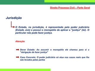 Jurisdição
O Estado, na jurisdição, é representado pelo poder judiciário
(Estado Juiz) e possui o monopólio de aplicar a "justiça" (lei). O
particular não pode fazer justiça.
Atenção
Dever Estado: Ao assumir o monopólio ele chamou para si a
"obrigação de fazer justiça"
Caso Concreto: O poder judiciário só atua nos casos reais que lhe
são levados pelas partes
Direito Processo Civil – Parte Geral
 