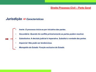 Jurisdição ⇒ Características
• Inerte: O processo inicia-se por iniciativa das partes.
• Secundária: Quando há conflito primeiramente as partes podem resolver.
• Substitutiva: A decisão judicial é imperativa. Substitui a vontade das partes.
• Imparcial: Não pode ser tendenciosa.
• Monopólio do Estado: Função exclusiva do Estado.
Direito Processo Civil – Parte Geral
 