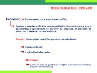 Processo ⇒ Instrumento para solucionar conflito
Engloba a sequência de atos para predefinidos de acordo com a lei e a
documentação apresentada no decorrer do processo. O processo se
inicia com o exercício do direito de ação.
Ou seja... Com as duas condições para exercer este direito:
Interesse de agir
Legitimidade das partes
Observação:
Autor e réu estão em igualdade de condições. O juiz deve ficar equidistante
das partes (manter imparcial)
Direito Processo Civil – Parte Geral
 