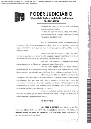 PODER JUDICIÁRIO 
Tribunal de Justiça do Estado do Paraná 
Força Tarefa 
fundamentos utilizados tenham sido suficientes 
para embasar a decisão. 
11. Recurso especial provido. (REsp 1149427/SC, 
Rel. Ministro LUIZ FUX, PRIMEIRA TURMA, julgado em 
17/08/2010, DJe 09/09/2010) 
Ora, é perfeitamente possível ao agente público 
incorrer em violação a determinado dispositivo de lei, no momento da prática de 
atos administrativos, sem que isso importe em prejuízo ao erário público ou em 
intenção dolosa. 
Diante disso, nos termos do art. 333, I, do CPC, 
cumpre ao autor da ação provar os fatos alegados na peça inicial. Portanto, é dever 
do Ministério Público provar que o requerido agiu com dolo e má-fé. 
Pois bem, o requerente não apresentou qualquer 
Página 12 de 13 
Força tarefa – Corregedoria-Geral da Justiça 
CLP 
prova nos autos no sentido de que o acusado agiu dolosamente. 
Embora tenha ficado claro que Pedro Staciak 
ocasionalmente atuou como motorista de transporte escolar, há também nos autos 
documentos por ele assinados na condição de Diretor do Departamento de Viação. 
Mesmo que Pedro Staciak não tenha exercido de 
fato função de chefia, direção ou assessoramento, apesar de nomeado para cargo 
comissionado, isso não quer dizer que o requerido, Claudio Leal, deve ser 
condenado com base na Lei de Improbidade Administrativa. Afinal, nas palavras do 
Excelentíssimo Sr. Ministro José Delgado (REsp 734984/SP) “não se enquadra nas 
espécies de improbidade o administrador inepto”. 
Desse modo, face à ausência de dolo e de prova 
do dano ao erário, já que Pedro efetivamente prestou serviços ao Município, a 
improcedência do pedido inicial é de rigor. 
III – DISPOSITIVO. 
POR TODO O EXPOSTO, com fulcro no art. 269, 
inciso I, do Código de Processo Civil, julgo improcedente a pretensão intentada pelo 
Ministério Público do Estado do Paraná em face de Cláudio Leal e julgo extinto o 
processo com resolução de mérito. 
Documento assinado digitalmente, conforme MP nº 2.200-2/2001, Lei nº 11.419/2006, resolução do Projudi, do TJPR/OE 
Validação deste em https://projudi.tjpr.jus.br/projudi/ - Identificador: PJ5T3 32QB7 P3595 SKM2U 
PROJUDI - Processo: 0003298-42.2012.8.16.0136 - Ref. mov. 75.1 - Assinado digitalmente por Carolina Delduque Sennes Basso:13079, 
20/08/2014: JULGADA IMPROCEDENTE A AÇÃO. Arq: sentença 
 