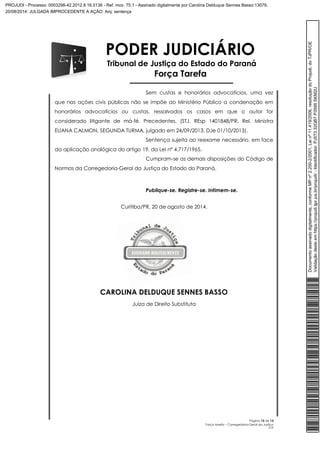 PODER JUDICIÁRIO 
Tribunal de Justiça do Estado do Paraná 
Força Tarefa 
Sem custas e honorários advocatícios, uma vez 
que nas ações civis públicas não se impõe ao Ministério Público a condenação em 
honorários advocatícios ou custas, ressalvados os casos em que o autor for 
considerado litigante de má-fé. Precedentes. (STJ. REsp 1401848/PR, Rel. Ministra 
ELIANA CALMON, SEGUNDA TURMA, julgado em 24/09/2013, DJe 01/10/2013). 
Sentença sujeita ao reexame necessário, em face 
Página 13 de 13 
Força tarefa – Corregedoria-Geral da Justiça 
CLP 
da aplicação analógica do artigo 19, da Lei nº 4.717/1965. 
Cumpram-se as demais disposições do Código de 
Normas da Corregedoria-Geral da Justiça do Estado do Paraná. 
Publique-se. Registre-se. Intimem-se. 
Curitiba/PR, 20 de agosto de 2014. 
CAROLINA DELDUQUE SENNES BASSO 
Juíza de Direito Substituta 
Documento assinado digitalmente, conforme MP nº 2.200-2/2001, Lei nº 11.419/2006, resolução do Projudi, do TJPR/OE 
Validação deste em https://projudi.tjpr.jus.br/projudi/ - Identificador: PJ5T3 32QB7 P3595 SKM2U 
PROJUDI - Processo: 0003298-42.2012.8.16.0136 - Ref. mov. 75.1 - Assinado digitalmente por Carolina Delduque Sennes Basso:13079, 
20/08/2014: JULGADA IMPROCEDENTE A AÇÃO. Arq: sentença 
