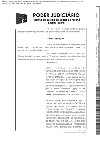 PODER JUDICIÁRIO 
Tribunal de Justiça do Estado do Paraná 
Força Tarefa 
Por fim, vieram os autos conclusos para a 
Página 3 de 13 
Força tarefa – Corregedoria-Geral da Justiça 
CLP 
prolação de sentença, sendo de tudo quanto deles consta, um breve relatório. 
II – FUNDAMENTAÇÃO 
A título de esclarecimento e, objetivando evitar 
futura arguição de nulidade, afasto, desde já, qualquer polêmica acerca da 
infringência ao princípio do juiz natural. 
Isso porque, é entendimento pacífico do Superior 
Tribunal de Justiça de que a convocação de Juízes para atuar em regime de mutirão 
para casos específicos não acarreta ofensa ao princípio do juiz natural. 
Nestes termos: 
AGRAVO REGIMENTAL NO AGRAVO DE 
INSTRUMENTO. CONVOCAÇÃO DE JUÍZES. REGIME 
DE MUTIRÃO. OFENSA AO PRINCÍPIO DO JUIZ 
NATURAL. INEXISTÊNCIA. 1. A convocação de juízes 
para atuar em regime de mutirão, para casos 
específicos, não acarreta ofensa ao princípio do 
juiz natural. Precedentes. 2. Agravo regimental a 
que se nega provimento. (AgRg no Ag 
1144852/RS, Rel. Ministro RAUL ARAÚJO, QUARTA 
TURMA, julgado em 05/09/2013, DJe 22/10/2013). 
RECURSO ESPECIAL. RESPONSABILIDADE CIVIL DO 
ESTADO. ERRO MÉDICO. CIRURGIA ORTOPÉDICA. 
PACIENTE QUE FICOU TETRAPLÉGICA. MATÉRIA 
CONSTITUCIONAL. IMPOSSIBILIDADE DE ANÁLISE 
POR ESTA CORTE. SENTENÇA PROLATADA POR JUIZ 
DISTINTO DAQUELE QUE ACOMPANHOU OS ATOS 
INSTRUTÓRIOS. FLEXIBILIZAÇÃO DO PRINCÍPIO DA 
IDENTIDADE FÍSICA DO JUIZ (ART. 132 DO CPC). 
REGIME DE EXCEÇÃO/MUTIRÃO. POSSIBILIDADE. 
PREJUÍZO NÃO EVIDENCIADO. NULIDADE DA 
Documento assinado digitalmente, conforme MP nº 2.200-2/2001, Lei nº 11.419/2006, resolução do Projudi, do TJPR/OE 
Validação deste em https://projudi.tjpr.jus.br/projudi/ - Identificador: PJ5T3 32QB7 P3595 SKM2U 
PROJUDI - Processo: 0003298-42.2012.8.16.0136 - Ref. mov. 75.1 - Assinado digitalmente por Carolina Delduque Sennes Basso:13079, 
20/08/2014: JULGADA IMPROCEDENTE A AÇÃO. Arq: sentença 
 