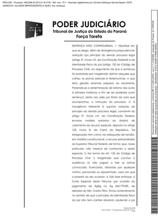 PODER JUDICIÁRIO 
Tribunal de Justiça do Estado do Paraná 
Força Tarefa 
SENTENÇA NÃO CONFIGURADA. 1. Hipótese em 
que se alega, além de divergência jurisprudencial, 
violação aos princípio do devido processo legal 
(artigo 5º, inciso LVI, da Constituição Federal) e da 
identidade física do juiz (artigo 132 do Código de 
Processo Civil), ao argumento de que a sentença 
foi prolatada por magistrado distinto daquele que 
colheu as provas periciais e testemunhais, o que 
teria gerado enormes prejuízos ao recorrente. 
Pretende-se a determinação de retorno dos autos 
à primeira instância a fim de ser proferida outra 
sentença, desta vez, pelo juiz titular da vara que 
acompanhou a instrução do processo. 2. A 
insurgência referente à suposta violação do 
princípio do devido processo legal, constante do 
artigo 5º, inciso LVI, da Constituição Federal, 
envolve matéria estranha ao âmbito de 
cabimento do recurso especial, disposto no artigo 
105, inciso III, da Carta da República. Tal 
irresignação tem como via adequada de revisão, 
em matéria constitucional, o recurso extraordinário 
ao Supremo Tribunal Federal, de forma, que, nesse 
particular, não merece ser conhecido o apelo 
especial. 3. Na forma do art. 132 do Código de 
Processo Civil, o magistrado que concluir a 
audiência só não julgará a lide se estiver 
convocado, licenciado, afastado por qualquer 
motivo, promovido ou aposentado, caso em que 
a passará ao seu sucessor. 4. Sob esse enfoque, a 
Corte Especial deste Tribunal, por ocasião do 
julgamento do AgRg no Ag 624.779/RS, de 
relatoria do Min. Castro Filho, firmou entendimento 
no sentido de que o princípio da identidade física 
do juiz não tem caráter absoluto, podendo o juiz 
Página 4 de 13 
Força tarefa – Corregedoria-Geral da Justiça 
CLP 
Documento assinado digitalmente, conforme MP nº 2.200-2/2001, Lei nº 11.419/2006, resolução do Projudi, do TJPR/OE 
Validação deste em https://projudi.tjpr.jus.br/projudi/ - Identificador: PJ5T3 32QB7 P3595 SKM2U 
PROJUDI - Processo: 0003298-42.2012.8.16.0136 - Ref. mov. 75.1 - Assinado digitalmente por Carolina Delduque Sennes Basso:13079, 
20/08/2014: JULGADA IMPROCEDENTE A AÇÃO. Arq: sentença 
 