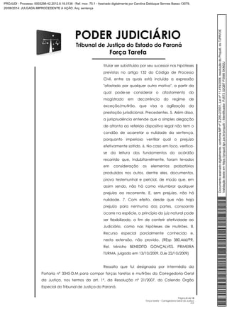 PODER JUDICIÁRIO 
Tribunal de Justiça do Estado do Paraná 
Força Tarefa 
titular ser substituído por seu sucessor nas hipóteses 
previstas no artigo 132 do Código de Processo 
Civil, entre as quais está incluída a expressão 
"afastado por qualquer outro motivo", a partir da 
qual pode-se considerar o afastamento do 
magistrado em decorrência do regime de 
exceção/mutirão, que visa a agilização da 
prestação jurisdicional. Precedentes. 5. Além disso, 
a jurisprudência entende que a simples alegação 
de afronta ao referido dispositivo legal não tem o 
condão de acarretar a nulidade da sentença, 
porquanto imperioso ventilar qual o prejuízo 
efetivamente sofrido. 6. No caso em foco, verifica-se 
da leitura dos fundamentos do acórdão 
recorrido que, indubitavelmente, foram levados 
em consideração os elementos probatórios 
produzidos nos autos, dentre eles, documentos, 
prova testemunhal e pericial, de modo que, em 
assim sendo, não há como vislumbrar qualquer 
prejuízo ao recorrente. E, sem prejuízo, não há 
nulidade. 7. Com efeito, desde que não haja 
prejuízo para nenhuma das partes, consoante 
ocorre na espécie, o princípio do juiz natural pode 
ser flexibilizado, a fim de conferir efetividade ao 
Judiciário, como nas hipóteses de mutirões. 8. 
Recurso especial parcialmente conhecido e, 
nesta extensão, não provido. (REsp 380.466/PR, 
Rel. Ministro BENEDITO GONÇALVES, PRIMEIRA 
TURMA, julgado em 13/10/2009, DJe 22/10/2009) 
Ressalto que fui designada por intermédio da 
Portaria nº 3345-D.M para compor forças tarefas e mutirões da Corregedoria-Geral 
da Justiça, nos termos do art. 1º, da Resolução nº 21/2007, do Colendo Órgão 
Especial do Tribunal de Justiça do Paraná. 
Página 5 de 13 
Força tarefa – Corregedoria-Geral da Justiça 
CLP 
Documento assinado digitalmente, conforme MP nº 2.200-2/2001, Lei nº 11.419/2006, resolução do Projudi, do TJPR/OE 
Validação deste em https://projudi.tjpr.jus.br/projudi/ - Identificador: PJ5T3 32QB7 P3595 SKM2U 
PROJUDI - Processo: 0003298-42.2012.8.16.0136 - Ref. mov. 75.1 - Assinado digitalmente por Carolina Delduque Sennes Basso:13079, 
20/08/2014: JULGADA IMPROCEDENTE A AÇÃO. Arq: sentença 
 