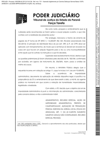 PODER JUDICIÁRIO 
Tribunal de Justiça do Estado do Paraná 
Força Tarefa 
De outro norte, prospera o entendimento que as 
nulidades serão reconhecidas se forem aptas a causar prejuízo a parte, o que não 
confere com a realidade dos presentes autos.1 
Por analogia, menciono o trecho da ementa de 
julgado da 2ª Turma do STF (RHC n. 116.205/SP, Rel. Min. Ricardo Lewandowski, DJe 
30.4.2013): O princípio da identidade física do juiz (art. 399, § 2º, do CPP) deve ser 
aplicado com temperamentos, de modo que a sentença só deverá ser anulada nos 
casos em que houver um prejuízo flagrante para o réu ou uma incompatibilidade 
entre aquilo que foi colhido na instrução e o que foi decidido. 
Superado esse esclarecimento inicial, destaco que 
as questões preliminares já foram afastadas pela decisão de fls. 183/184, confirmada 
por acórdão, em agravo de instrumento (fls. 356/369). Assim, passo a análise do 
mérito da causa. 
Em resumo, o Ministério Público alegou que o 
requerido incorreu em violação ao artigo 11, caput e incisos I e V, da Lei nº 8.429/92. 
Sobre a ocorrência de improbidade 
administrativa, decorrente da aplicação do referido dispositivo legal, é pacífico na 
jurisprudência do STJ o entendimento de que deve existir o dolo, a má-fé, do agente 
público no momento em que ocorre a violação de honestidade, imparcialidade, 
legalidade, e lealdade. 
Com efeito, o STJ decidiu que o objetivo da Lei de 
Improbidade Administrativa é punir a má-intenção do administrador, caracterizada 
pela conduta dolosa, e não o administrador inábil: 
ADMINISTRATIVO. RECURSO ESPECIAL. AÇÃO DE 
IMPROBIDADE ADMINISTRATIVA. PREFEITO DE 
CAMPINÁPOLIS/MT. ALEGAÇÃO DE PROMOÇÃO 
PESSOAL INDEVIDA EM JORNAL LOCAL (FOLHA DO 
ARAGUAIA). ART. 11 DA LEI 8.429/92. ELEMENTO 
SUBJETIVO (DOLO) NÃO CONFIGURADO. RECURSO 
ESPECIAL PROVIDO. 
1 Art. 250, parágrafo único, CPC - Dar-se-á o aproveitamento dos atos praticados, desde que 
não resulte prejuízo à defesa. 
Página 6 de 13 
Força tarefa – Corregedoria-Geral da Justiça 
CLP 
Documento assinado digitalmente, conforme MP nº 2.200-2/2001, Lei nº 11.419/2006, resolução do Projudi, do TJPR/OE 
Validação deste em https://projudi.tjpr.jus.br/projudi/ - Identificador: PJ5T3 32QB7 P3595 SKM2U 
PROJUDI - Processo: 0003298-42.2012.8.16.0136 - Ref. mov. 75.1 - Assinado digitalmente por Carolina Delduque Sennes Basso:13079, 
20/08/2014: JULGADA IMPROCEDENTE A AÇÃO. Arq: sentença 
 