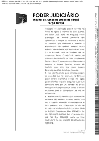 PODER JUDICIÁRIO 
Tribunal de Justiça do Estado do Paraná 
Força Tarefa 
realização de promoção pessoal indevida nos 
meses de agosto e setembro de 2003, quando, 
em Jornal Local (Folha do Araguaia), houve 
publicação de matéria jornalística que 
apresentava a imagem do recorrente e trechos 
do periódico que afirmavam o seguinte: A 
Administração do prefeito Joaquim Matias 
Valadão saiu na frente e já deu inicio às obras; 
(...); O Bananeira está de parabéns por ter 
conseguido incluir Campinápolis dentro do 
programa de construção de casas populares do 
Governo Blairo, já no primeiro ano. Não podemos 
esquecer e sempre devemos lembrar: ele 
(prefeito) corre atrás das coisas; Joaquim 
Bananeira, o político do Vale do Araguaia. 
5. Insta salientar, ainda, que a primeira passagem 
do periódico que foi apontado na Sentença 
possui caráter informativo acerca das ações 
governamentais, enquanto a segunda alude a um 
comentário feito por um morador do próprio 
Município de Campinópolis/MT, sendo o terceiro 
insuficiente para a configuração de ato de 
improbidade. 
6. Ademais, não houve associação à conduta do 
recorrente do elemento subjetivo doloso, qual 
seja, o propósito desonesto, não havendo que se 
falar, portanto, em cometimento de ato de 
improbidade administrativa tipificado no art. 11 da 
Lei 8.429/92. Precedentes: REsp. 939.142/RJ, Rel. 
Min. FRANCISCO FALCÃO, Rel. p/ Acórdão Min. 
LUIZ FUX, DJe 10.04.2008; AgRg no REsp. 
1.260.963/PR, Rel. Min. BENEDITO GONÇALVES, DJe 
14.05.2012. 
Página 8 de 13 
Força tarefa – Corregedoria-Geral da Justiça 
CLP 
Documento assinado digitalmente, conforme MP nº 2.200-2/2001, Lei nº 11.419/2006, resolução do Projudi, do TJPR/OE 
Validação deste em https://projudi.tjpr.jus.br/projudi/ - Identificador: PJ5T3 32QB7 P3595 SKM2U 
PROJUDI - Processo: 0003298-42.2012.8.16.0136 - Ref. mov. 75.1 - Assinado digitalmente por Carolina Delduque Sennes Basso:13079, 
20/08/2014: JULGADA IMPROCEDENTE A AÇÃO. Arq: sentença 
 