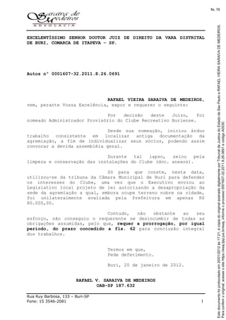 Rua Ruy Barbosa, 133 – Buri-SP
Fone: 15 3546-2081 1
EXCELENTÍSSIMO SENHOR DOUTOR JUIZ DE DIREITO DA VARA DISTRITAL
DE BURI, COMARCA DE ITAPEVA – SP.
Autos nº 0001607-32.2011.8.26.0691
RAFAEL VIEIRA SARAIVA DE MEDEIROS,
vem, perante Vossa Excelência, expor e requerer o seguinte:
Por decisão deste Juízo, foi
nomeado Administrador Provisório do Clube Recreativo Buriense.
Desde sua nomeação, iniciou árduo
trabalho consistente em localizar antiga documentação da
agremiação, a fim de individualizar seus sócios, podendo assim
convocar a devida assembléia geral.
Durante tal lapso, zelou pela
limpeza e conservação das instalações do Clube (doc. anexos).
Só para que conste, nesta data,
utilizou-se da tribuna da Câmara Municipal de Buri para defender
os interesses do Clube, uma vez que o Executivo enviou ao
Legislativo local projeto de lei autorizando a desapropriação da
sede da agremiação a qual, embora ocupe terreno nobre na cidade,
foi unilateralmente avaliada pela Prefeitura em apenas R$
80.000,00.
Contudo, não obstante ao seu
esforço, não conseguiu o requerente se desincumbir de todas as
obrigações assumidas, pelo que, requer a prorrogação, por igual
período, do prazo concedido a fls. 62 para conclusão integral
dos trabalhos.
Termos em que,
Pede deferimento.
Buri, 20 de janeiro de 2012.
RAFAEL V. SARAIVA DE MEDEIROS
OAB-SP 187.632
Paraconferirooriginal,acesseositehttps://esaj.tjsp.jus.br/esaj,informeoprocesso0001607-32.2011.8.26.0691ecódigoA0530.
Estedocumentofoiprotocoladoem20/01/2012às17:21,écópiadooriginalassinadodigitalmenteporTribunaldeJusticadoEstadodeSaoPauloeRAFAELVIEIRASARAIVADEMEDEIROS.
fls. 76
 