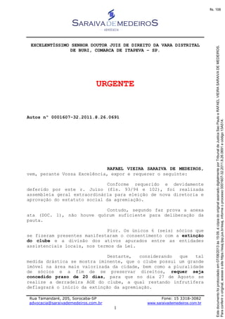 Rua Tamandaré, 205, Sorocaba-SP Fone: 15 3318-3082
advocacia@saraivademedeiros.com.br www.saraivademedeiros.com.br
1
EXCELENTÍSSIMO SENHOR DOUTOR JUIZ DE DIREITO DA VARA DISTRITAL
DE BURI, COMARCA DE ITAPEVA – SP.
URGENTE
Autos nº 0001607-32.2011.8.26.0691
RAFAEL VIEIRA SARAIVA DE MEDEIROS,
vem, perante Vossa Excelência, expor e requerer o seguinte:
Conforme requerido e devidamente
deferido por este r. Juízo (fls. 93/94 e 102), foi realizada
assembleia geral extraordinária para eleição de nova diretoria e
aprovação do estatuto social da agremiação.
Contudo, segundo faz prova a anexa
ata (DOC. 1), não houve quórum suficiente para deliberação da
pauta.
Pior. Os únicos 6 (seis) sócios que
se fizeram presentes manifestaram o consentimento com a extinção
do clube e a divisão dos ativos apurados entre as entidades
assistenciais locais, nos termos da Lei.
Destarte, considerando que tal
medida drástica se mostra iminente, que o clube possui um grande
imóvel na área mais valorizada da cidade, bem como a pluralidade
de sócios e a fim de se preservar direitos, requer seja
concedido prazo de 20 dias, para que no dia 27 de Agosto se
realize a derradeira AGE do clube, a qual restando infrutífera
deflagrará o início da extinção da agremiação.
Paraconferirooriginal,acesseositehttps://esaj.tjsp.jus.br/esaj,informeoprocesso0001607-32.2011.8.26.0691ecódigo13A514.
Estedocumentofoiprotocoladoem07/08/2013às15:09,écópiadooriginalassinadodigitalmenteporTribunaldeJusticaSaoPauloeRAFAELVIEIRASARAIVADEMEDEIROS.
fls. 108
 