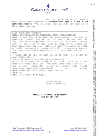 Rua Tamandaré, 205, Sorocaba-SP Fone: 15 3318-3082
advocacia@saraivademedeiros.com.br www.saraivademedeiros.com.br
2
Por fim, para que o ato tenha a
maior publicidade possível e considerando que o clube é de
utilidade pública (DOC. 2), pugna seja pulicado com urgência do
DJe o edital abaixo:
CLUBE RECREATIVO BURIENSE
EDITAL DE CONVOCAÇÃO DE ASSEMBLEIA GERAL EXTRAORDINÁRIA
Rafael Vieira Saraiva de Medeiros, Administrador Provisório da
agremiação, nomeado pelo MM. Juiz de Direito da Vara Distrital
local, nos autos do processo 0001607-32.2011.8.26.0691, CONVOCA
todos os sócios da entidade para participarem da Assembleia
Geral Extraordinária, a se realizar no dia 27 de agosto de 2013,
às 18:00h, com segunda chamada às 18:30h, no espaço de eventos
localizado à Rua José Crescêncio, nº 175, Vila Sene, Buri-SP.
Pauta:
1- Elaboração do novo estatuto social do clube, nos moldes do
atual Código Civil;
2- Eleição da nova Diretoria da associação, e
3- Outros assuntos de interesse do clube, incluindo a sua
extinção e doação de ativos a entidades assistenciais locais.
Para maiores informações entrar em contato pelo e-mail
cluberecreativoburiense@hotmail.com ou acesse
www.cluberecreativoburiense.blogspot.com.br.
Sem mais,
Rafael V. Saraiva de Medeiros
Termos em que,
Pede deferimento.
RAFAEL V. SARAIVA DE MEDEIROS
OAB-SP 187.632
Paraconferirooriginal,acesseositehttps://esaj.tjsp.jus.br/esaj,informeoprocesso0001607-32.2011.8.26.0691ecódigo13A514.
Estedocumentofoiprotocoladoem07/08/2013às15:09,écópiadooriginalassinadodigitalmenteporTribunaldeJusticaSaoPauloeRAFAELVIEIRASARAIVADEMEDEIROS.
fls. 109
 