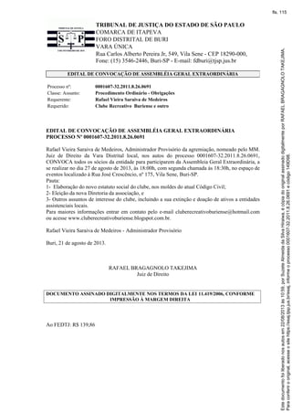 TRIBUNAL DE JUSTIÇA DO ESTADO DE SÃO PAULO
COMARCA DE ITAPEVA
FORO DISTRITAL DE BURI
VARA ÚNICA
Rua Carlos Alberto Pereira Jr, 549, Vila Sene - CEP 18290-000,
Fone: (15) 3546-2446, Buri-SP - E-mail: fdburi@tjsp.jus.br
EDITAL DE CONVOCAÇÃO DE ASSEMBLÉIA GERAL EXTRAORDINÁRIA
Processo nº: 0001607-32.2011.8.26.0691
Classe: Assunto: Procedimento Ordinário - Obrigações
Requerente: Rafael Vieira Saraiva de Medeiros
Requerido: Clube Recreativo Buriense e outro
EDITAL DE CONVOCAÇÃO DE ASSEMBLÉIA GERAL EXTRAORDINÁRIA
PROCESSO Nº 0001607-32.2011.8.26.0691
Rafael Vieira Saraiva de Medeiros, Administrador Provisório da agremiação, nomeado pelo MM.
Juiz de Direito da Vara Distrital local, nos autos do processo 0001607-32.2011.8.26.0691,
CONVOCA todos os sócios da entidade para participarem da Assembleia Geral Extraordinária, a
se realizar no dia 27 de agosto de 2013, às 18:00h, com segunda chamada às 18:30h, no espaço de
eventos localizado à Rua José Crescêncio, nº 175, Vila Sene, Buri-SP.
Pauta:
1- Elaboração do novo estatuto social do clube, nos moldes do atual Código Civil;
2- Eleição da nova Diretoria da associação, e
3- Outros assuntos de interesse do clube, incluindo a sua extinção e doação de ativos a entidades
assistenciais locais.
Para maiores informações entrar em contato pelo e-mail cluberecreativoburiense@hotmail.com
ou acesse www.cluberecreativoburiense.blogspot.com.br.
Rafael Vieira Saraiva de Medeiros - Administrador Provisório
Buri, 21 de agosto de 2013.
RAFAEL BRAGAGNOLO TAKEJIMA
Juiz de Direito
DOCUMENTO ASSINADO DIGITALMENTE NOS TERMOS DA LEI 11.419/2006, CONFORME
IMPRESSÃO À MARGEM DIREITA
Ao FEDTJ: R$ 139,86
Paraconferirooriginal,acesseositehttps://esaj.tjsp.jus.br/esaj,informeoprocesso0001607-32.2011.8.26.0691ecódigo149D98.
Estedocumentofoiliberadonosautosem22/08/2013às10:59,porSuzeteAlmeidadaSilvaHiraiwa,écópiadooriginalassinadodigitalmenteporRAFAELBRAGAGNOLOTAKEJIMA.
fls. 115
 