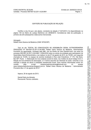 FORO DISTRITAL DE BURI Emitido em: 26/08/2013 09:34
Certidão - Processo 0001607-32.2011.8.26.0691 Página: 1
CERTIDÃO DE PUBLICAÇÃO DE RELAÇÃO
Certifico e dou fé que o ato abaixo, constante da relação nº 0274/2013, foi disponibilizado na
página 140 do Diário da Justiça Eletrônico em 26/08/2013. Considera-se data da publicação, o
primeiro dia útil subseqüente à data acima mencionada.
Advogado
Rafael Vieira Saraiva de Medeiros (OAB 187632/SP)
Teor do ato: "EDITAL DE CONVOCAÇÃO DE ASSEMBLÉIA GERAL EXTRAORDINÁRIA
PROCESSO Nº 0001607-32.2011.8.26.0691 Rafael Vieira Saraiva de Medeiros, Administrador
Provisório da agremiação, nomeado pelo MM. Juiz de Direito da Vara Distrital local, nos autos do
processo 0001607-32.2011.8.26.0691, CONVOCA todos os sócios da entidade para participarem da
Assembleia Geral Extraordinária, a se realizar no dia 27 de agosto de 2013, às 18:00h, com segunda
chamada às 18:30h, no espaço de eventos localizado à Rua José Crescêncio, nº 175, Vila Sene,
Buri-SP. Pauta: 1- Elaboração do novo estatuto social do clube, nos moldes do atual Código Civil; 2-
Eleição da nova Diretoria da associação, e 3- Outros assuntos de interesse do clube, incluindo a sua
extinção e doação de ativos a entidades assistenciais locais. Para maiores informações entrar em
contato pelo e-mail cluberecreativoburiense@hotmail.com ou acesse
www.cluberecreativoburiense.blogspot.com.br. Rafael Vieira Saraiva de Medeiros - Administrador
Provisório Buri, 21 de agosto de 2013."
Itapeva, 26 de agosto de 2013.
Daniel Pedro de Almeida
Escrevente Técnico Judiciário
Paraconferirooriginal,acesseositehttps://esaj.tjsp.jus.br/esaj,informeoprocesso0001607-32.2011.8.26.0691ecódigo14DF90.
Estedocumentofoiprotocoladoem26/08/2013às09:35,écópiadooriginalassinadodigitalmenteporDANIELPEDRODEALMEIDA.
fls. 119
 