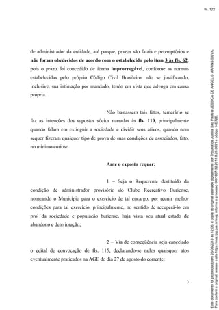 3
de administrador da entidade, até porque, prazos são fatais e peremptórios e
não foram obedecidos de acordo com o estabelecido pelo item 3 às fls. 62,
pois o prazo foi concedido de forma improrrogável, conforme as normas
estabelecidas pelo próprio Código Civil Brasileiro, não se justificando,
inclusive, sua intimação por mandado, tendo em vista que advoga em causa
própria.
Não bastassem tais fatos, temerário se
faz as intenções dos supostos sócios narradas às fls. 110, principalmente
quando falam em extinguir a sociedade e dividir seus ativos, quando nem
sequer fizeram qualquer tipo de prova de suas condições de associados, fato,
no mínimo curioso.
Ante o exposto requer:
1 – Seja o Requerente destituído da
condição de administrador provisório do Clube Recreativo Buriense,
nomeando o Município para o exercício de tal encargo, por reunir melhor
condições para tal exercício, principalmente, no sentido de recuperá-lo em
prol da sociedade e população buriense, haja vista seu atual estado de
abandono e deterioração;
2 – Via de conseqüência seja cancelado
o edital de convocação de fls. 115, declarando-se nulos quaisquer atos
eventualmente praticados na AGE do dia 27 de agosto do corrente;
Paraconferirooriginal,acesseositehttps://esaj.tjsp.jus.br/esaj,informeoprocesso0001607-32.2011.8.26.0691ecódigo14E72E.
Estedocumentofoiprotocoladoem26/08/2013às12:06,écópiadooriginalassinadodigitalmenteporTribunaldeJusticaSaoPauloeJESSICADEANGELISMARINSSILVA.
fls. 122
 