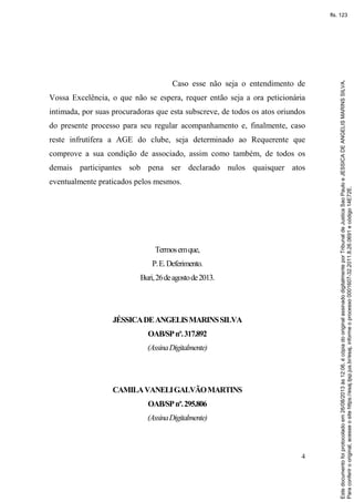 4
Caso esse não seja o entendimento de
Vossa Excelência, o que não se espera, requer então seja a ora peticionária
intimada, por suas procuradoras que esta subscreve, de todos os atos oriundos
do presente processo para seu regular acompanhamento e, finalmente, caso
reste infrutífera a AGE do clube, seja determinado ao Requerente que
comprove a sua condição de associado, assim como também, de todos os
demais participantes sob pena ser declarado nulos quaisquer atos
eventualmente praticados pelos mesmos.
Termosemque,
P.E.Deferimento.
Buri,26deagostode2013.
JÉSSICADEANGELISMARINSSILVA
OAB/SPnº.317.892
(AssinaDigitalmente)
CAMILAVANELIGALVÃOMARTINS
OAB/SPnº.295.806
(AssinaDigitalmente)
Paraconferirooriginal,acesseositehttps://esaj.tjsp.jus.br/esaj,informeoprocesso0001607-32.2011.8.26.0691ecódigo14E72E.
Estedocumentofoiprotocoladoem26/08/2013às12:06,écópiadooriginalassinadodigitalmenteporTribunaldeJusticaSaoPauloeJESSICADEANGELISMARINSSILVA.
fls. 123
 
