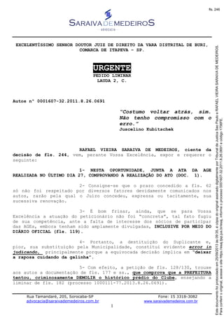 Rua Tamandaré, 205, Sorocaba-SP Fone: 15 3318-3082
advocacia@saraivademedeiros.com.br www.saraivademedeiros.com.br
1
EXCELENTÍSSIMO SENHOR DOUTOR JUIZ DE DIREITO DA VARA DISTRITAL DE BURI,
COMARCA DE ITAPEVA – SP.
URGENTE
PEDIDO LIMINAR
LAUDA 2, C.
Autos nº 0001607-32.2011.8.26.0691
“Costumo voltar atrás, sim.
Não tenho compromisso com o
erro.”
Juscelino Kubitschek
RAFAEL VIEIRA SARAIVA DE MEDEIROS, ciente da
decisão de fls. 244, vem, perante Vossa Excelência, expor e requerer o
seguinte:
1- NESTA OPORTUNIDADE, JUNTA A ATA DA AGE
REALIZADA NO ÚLTIMO DIA 27, COMPROVANDO A REALIZAÇÃO DO ATO (DOC. 1).
2- Consigne-se que o prazo concedido a fls. 62
só não foi respeitado por diversos fatores devidamente comunicados nos
autos, razão pela qual o Juízo concedeu, expressa ou tacitamente, sua
sucessiva renovação.
3- É bom frisar, ainda, que se para Vossa
Excelência a atuação do peticionário não foi “concreta”, tal fato fugiu
de sua competência, ante a falta de interesse dos sócios de participar
das AGEs, embora tenham sido amplamente divulgadas, INCLUSIVE POR MEIO DO
DIÁRIO OFICIAL (fls. 119).
4- Portanto, a destituição do Suplicante e,
pior, sua substituição pela Municipalidade, constitui evidente error in
judicando, principalmente porque a equivocada decisão implica em “deixar
a raposa cuidando da galinha”.
5- Com efeito, a petição de fls. 128/130, trouxe
aos autos a documentação de fls. 177 e ss., que comprova que a PREFEITURA
tentou, criminosamente DEMOLIR o histórico prédio do Clube, ensejando a
liminar de fls. 182 (processo 1000111-77.2013.8.26.0691).
Paraconferirooriginal,acesseositehttps://esaj.tjsp.jus.br/esaj,informeoprocesso0001607-32.2011.8.26.0691ecódigo1756FE.
Estedocumentofoiprotocoladoem25/09/2013às09:35,écópiadooriginalassinadodigitalmenteporTribunaldeJusticaSaoPauloeRAFAELVIEIRASARAIVADEMEDEIROS.
fls. 246
 