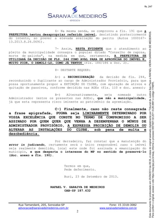 Rua Tamandaré, 205, Sorocaba-SP Fone: 15 3318-3082
advocacia@saraivademedeiros.com.br www.saraivademedeiros.com.br
2
6- Na mesma senda, se comprovou a fls. 191 que a
PREFEITURA tentou desapropriar referido imóvel, desistindo posteriormente
do intento, ao prever a elevada avaliação do perito (Autos 1000167-
13.2013.8.26.0691).
7- Assim, RESTA EVIDENTE que o atendimento ao
pleito da municipalidade consagra o popular ditado "Conselho de raposa,
morte de galinha", na medida em que, certamente, A PREFEITURA SE
UTILIZARÁ DA DECISÃO DE FLS. 244 COMO AVAL PARA SE APROPRIAR DO IMÓVEL E,
MUITO PIOR, O DEMOLI-LO, COMO JÁ TENTOU (fls. 184/186 e Doc. 2).
8- DESTARTE REQUER:
A-) a RECONSIDERAÇÃO da decisão de fls. 244,
reconduzindo o Suplicante ao cargo de Administrador Provisório, para que
possa oportunamente propor a EXTINÇÃO DO CLUBE, com apuração de ativos e
quitação de passivos, conforme decidido nas AGEs (fls. 110 e doc. anexo);
B-) Alternativamente, seja nomeado outro
Administrador (entre os presentes nas AGEs), que não a municipalidade,
já que esta representa risco iminente ao patrimônio da agremiação.
C-) Finalmente, caso não reste consagrada
a frase epigrafada, PUGNA seja LIMINARMENTE DETERMINADO POR
VOSSA EXCELÊNCIA QUE CONSTE NO TERMO DE COMPROMISSO A SER
ASSINADO POR QUEM QUER QUE VENHA A DESEMPENHAR O MÚNUS DE
ADMINISTRADOR PROVISÓRIO, A EXPRESSA PROIBIÇÃO DE DEMOLIR OU
ALTERAR AS INSTALAÇÕES DO CLUBE, sob pena de multa e
desobediência.
Por derradeiro, faz constar que a manutenção do
error in judicando, certamente será o único responsável caso o imóvel
seja realmente demolido, local este onde foi assinada a emancipação do
munícipio, e que desperta o interesse do MP no sentido de preservá-lo
(doc. anexo e fls. 190).
Termos em que,
Pede deferimento.
Buri, 23 de Setembro de 2013.
RAFAEL V. SARAIVA DE MEDEIROS
OAB-SP 187.632
Paraconferirooriginal,acesseositehttps://esaj.tjsp.jus.br/esaj,informeoprocesso0001607-32.2011.8.26.0691ecódigo1756FE.
Estedocumentofoiprotocoladoem25/09/2013às09:35,écópiadooriginalassinadodigitalmenteporTribunaldeJusticaSaoPauloeRAFAELVIEIRASARAIVADEMEDEIROS.
fls. 247
 