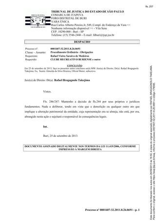 TRIBUNAL DE JUSTIÇA DO ESTADO DE SÃO PAULO
COMARCA DE ITAPEVA
FORO DISTRITAL DE BURI
VARA ÚNICA
Rua Carlos Alberto Pereira Jr, 549, Compl. do Endereço da Vara <<
Nenhuma informação disponível >> - Vila Sene
CEP: 18290-000 - Buri - SP
Telefone: (15) 3546-2446 - E-mail: fdburi@tjsp.jus.br
Processo nº 0001607-32.2011.8.26.0691 - p. 1
DESPACHO
Processo nº: 0001607-32.2011.8.26.0691
Classe – Assunto: Procedimento Ordinário - Obrigações
Requerente: Rafael Vieira Saraiva de Medeiros
Requerido: CLUBE RECREATIVO BURIENSE e outro
CONCLUSÃO
Em 25 de setembro de 2013, faço os presentes autos conclusos ao(à) MM. Juiz(a) de Direito, Dr(a). Rafael Bragagnolo
Takejima. Eu, Suzete Almeida da Silva Hiraiwa, Oficial Maior, subscrevo.
Juiz(a) de Direito: Dr(a). Rafael Bragagnolo Takejima
Vistos.
Fls. 246/247: Mantenho a decisão de fls.244 por seus próprios e jurídicos
fundamentos. Nada a deliberar, tendo em vista que a demolição ou qualquer outro ato que
implique a alteração patrimonial da entidade, cuja representação ora se almeja, não está, por ora,
abrangido nesta ação e sujeitará o responsável às consequências legais.
Int.
Buri, 25 de setembro de 2013.
DOCUMENTO ASSINADO DIGITALMENTE NOS TERMOS DA LEI 11.419/2006, CONFORME
IMPRESSÃO À MARGEM DIREITA
Paraconferirooriginal,acesseositehttps://esaj.tjsp.jus.br/esaj,informeoprocesso0001607-32.2011.8.26.0691ecódigo17904E.
Estedocumentofoiliberadonosautosem26/09/2013às16:50,écópiadooriginalassinadodigitalmenteporRAFAELBRAGAGNOLOTAKEJIMA.
fls. 257
 