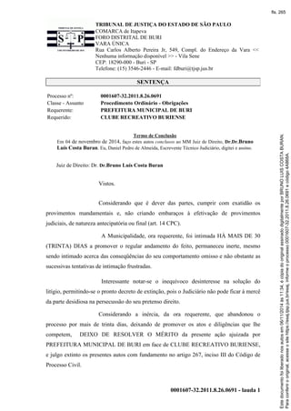 TRIBUNAL DE JUSTIÇA DO ESTADO DE SÃO PAULO
COMARCA de Itapeva
FORO DISTRITAL DE BURI
VARA ÚNICA
Rua Carlos Alberto Pereira Jr, 549, Compl. do Endereço da Vara <<
Nenhuma informação disponível >> - Vila Sene
CEP: 18290-000 - Buri - SP
Telefone: (15) 3546-2446 - E-mail: fdburi@tjsp.jus.br
0001607-32.2011.8.26.0691 - lauda 1
SENTENÇA
Processo nº: 0001607-32.2011.8.26.0691
Classe - Assunto Procedimento Ordinário - Obrigações
Requerente: PREFEITURA MUNICIPAL DE BURI
Requerido: CLUBE RECREATIVO BURIENSE
Termo de Conclusão
Em 04 de novembro de 2014, faço estes autos conclusos ao MM Juiz de Direito, Dr.Dr.Bruno
Luís Costa Buran. Eu, Daniel Pedro de Almeida, Escrevente Técnico Judiciário, digitei e assino.
Juiz de Direito: Dr. Dr.Bruno Luís Costa Buran
Vistos.
Considerando que é dever das partes, cumprir com exatidão os
provimentos mandamentais e, não criando embaraços à efetivação de provimentos
judiciais, de natureza antecipatória ou final (art. 14 CPC).
A Municipalidade, ora requerente, foi intimada HÁ MAIS DE 30
(TRINTA) DIAS a promover o regular andamento do feito, permaneceu inerte, mesmo
sendo intimado acerca das conseqüências do seu comportamento omisso e não obstante as
sucessivas tentativas de intimação frustradas.
Interessante notar-se o inequívoco desinteresse na solução do
litígio, permitindo-se o pronto decreto de extinção, pois o Judiciário não pode ficar à mercê
da parte desidiosa na persecussão do seu pretenso direito.
Considerando a inércia, da ora requerente, que abandonou o
processo por mais de trinta dias, deixando de promover os atos e diligências que lhe
competem, DEIXO DE RESOLVER O MÉRITO da presente ação ajuizada por
PREFEITURA MUNICIPAL DE BURI em face de CLUBE RECREATIVO BURIENSE,
e julgo extinto os presentes autos com fundamento no artigo 267, inciso III do Código de
Processo Civil.
Paraconferirooriginal,acesseositehttps://esaj.tjsp.jus.br/esaj,informeoprocesso0001607-32.2011.8.26.0691ecódigo4A868A.
Estedocumentofoiliberadonosautosem06/11/2014às11:34,écópiadooriginalassinadodigitalmenteporBRUNOLUISCOSTABURAN.
fls. 265
 