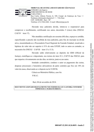 TRIBUNAL DE JUSTIÇA DO ESTADO DE SÃO PAULO
COMARCA de Itapeva
FORO DISTRITAL DE BURI
VARA ÚNICA
Rua Carlos Alberto Pereira Jr, 549, Compl. do Endereço da Vara <<
Nenhuma informação disponível >> - Vila Sene
CEP: 18290-000 - Buri - SP
Telefone: (15) 3546-2446 - E-mail: fdburi@tjsp.jus.br
0001607-32.2011.8.26.0691 - lauda 2
Havendo taxa judiciária devida, intime-se o responsável para
comprovar o recolhimento, certificando nos autos; decorridos 5 (cinco) dias (NSCGJ.
CAP.IV item 17).
Não atendida a notificação em sessenta (60) dias, expeça-se certidão,
especificando a parcela não recolhida da taxa judiciária, para fins de inscrição na dívida
ativa, encaminhando-se a Procuradoria Fiscal Regional da Fazenda Estadual, ressalvada a
hipótese do valor não ser superior à 51% de uma UFESP, indo os autos ao contador, se
necessário for (NSCGJ CAP III item 13 a 13.3).
Havendo saldo relativamente ao depósito da GRD (Oficial de
Justiça), cientifique-se o depositante, nos termos do item 22.1, CAP.VI das NSCGJ. para
que requeira o levantamento em dez dias, na inércia, junte-se aos autos.
Instalado contraditório, condeno o autor ao pagamento das custas,
despesas processuais e honorários advocatícios da parte contrária que fixo em 10% do
valor da causa, observando-se o disposto na lei 9.289/96.
Ciência ao Ministério Público, caso for.
P.R.I.C.
Buri, 04 de novembro de 2014.
DOCUMENTO ASSINADO DIGITALMENTE NOS TERMOS DA LEI 11.419/2006, CONFORME
IMPRESSÃO À MARGEM DIREITA
Paraconferirooriginal,acesseositehttps://esaj.tjsp.jus.br/esaj,informeoprocesso0001607-32.2011.8.26.0691ecódigo4A868A.
Estedocumentofoiliberadonosautosem06/11/2014às11:34,écópiadooriginalassinadodigitalmenteporBRUNOLUISCOSTABURAN.
fls. 266
 