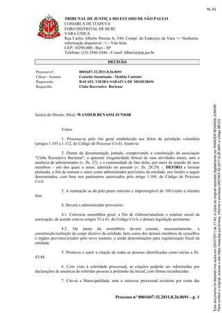 TRIBUNAL DE JUSTIÇA DO ESTADO DE SÃO PAULO
COMARCA DE ITAPEVA
FORO DISTRITAL DE BURI
VARA ÚNICA
Rua Carlos Alberto Pereira Jr, 549, Compl. do Endereço da Vara << Nenhuma
informação disponível >> - Vila Sene
CEP: 18290-000 - Buri - SP
Telefone: (15) 3546-2446 - E-mail: fdburi@tjsp.jus.br
Processo nº 0001607-32.2011.8.26.0691 - p. 1
DECISÃO
Processo nº: 0001607-32.2011.8.26.0691
Classe - Assunto Cautelar Inominada - Medida Cautelar
Requerente: RAFAEL VIEIRA SARAIVA DE MEDEIROS
Requerido: Clube Recreativo Buriense
Juiz(a) de Direito: Dr(a). WANDER BENASSI JUNIOR
Vistos.
1. Processe-se pelo rito geral estabelecido aos feitos de jurisdição voluntária
(artigos 1.103 a 1.112, do Código de Processo Civil). Anote-se.
2. Diante da documentação juntada, comprovando a constituição da associação
"Clube Recreativo Buriense", a aparente irregularidade formal de suas atividades atuais, ante a
ausência de administrador (v. fls. 27), e a continuidade de fato delas, por meio de reunião de seus
membros – um dos quais o autor, admitido no passado (v. fls. 28/29) –, DEFIRO a liminar
pleiteada, a fim de nomear o autor como administrador provisório da entidade, nos limites a seguir
determinados, com base nos parâmetros autorizados pelo artigo 1.109, do Código de Processo
Civil.
3. A nomeação se dá pelo prazo máximo e improrrogável de 180 (cento e oitenta)
dias.
4. Deverá o administrador provisório:
4.1. Convocar assembléia geral, a fim de elaborar/atualizar o estatuto social da
associação, de acordo com os artigos 53 a 61, do Código Civil, e demais legislação pertinente.
4.2. Da pauta da assembléia deverá constar, necessariamente, a
constituição/reeleição do corpo diretivo da entidade, bem como dos demais membros de conselhos
e órgãos previstos/criados pelo novo estatuto, e ainda determinações para regularização fiscal da
entidade.
5. Promova o autor a citação de todas as pessoas identificadas como sócias a fls.
43/44.
6. Com vista à celeridade processual, as citações poderão ser substituídas por
declarações de anuência de referidas pessoas à pretensão da inicial, com firmas reconhecidas.
7. Cite-se a Municipalidade, ante o interesse processual existente por conta das
Paraconferirooriginal,acesseositehttps://esaj.tjsp.jus.br/esaj,informeoprocesso0001607-32.2011.8.26.0691ecódigo8B123.
Estedocumentofoiliberadonosautosem20/07/2011às17:43,écópiadooriginalassinadodigitalmenteporWANDERBENASSIJUNIOR.
fls. 62
 
