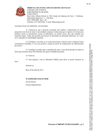 TRIBUNAL DE JUSTIÇA DO ESTADO DE SÃO PAULO
COMARCA DE ITAPEVA
FORO DISTRITAL DE BURI
VARA ÚNICA
Rua Carlos Alberto Pereira Jr, 549, Compl. do Endereço da Vara << Nenhuma
informação disponível >> - Vila Sene
CEP: 18290-000 - Buri - SP
Telefone: (15) 3546-2446 - E-mail: fdburi@tjsp.jus.br
Processo nº 0001607-32.2011.8.26.0691 - p. 2
execuções fiscais em andamento, ora noticiadas.
11. Esclarece-se que a presente nomeação não implica o deferimento de tutela
possessória em favor do autor ou da entidade, tampouco ordem para que o registro civil de pessoas
jurídicas aceite os documentos sociais já elaborados, ou mesmo novos, que não atendam aos
requisitos legais. Todas são questões que devem ser discutidas em demanda autônoma, se o caso,
ou se submeter às formalidades registrais.
12. Certifique a serventia se as custas processuais e demais taxas e despesas foram
corretamente recolhidas. E, em caso positivo, expeça-se termo de compromisso de administrador
provisório.
13. Certifique-se ainda, após a expedição do temo, o teor desta decisão em todos os
feitos que tramitam nesta Vara Distrital, dos quais a entidade faça parte.
14. Citem-se.
15. Sem prejuízo, vista ao Ministério Público para dizer se possui interesse no
feito.
Intimem-se.
Buri, 20 de julho de 2011.
WANDER BENASSI JUNIOR
Juiz de Direito
(Assina Digitalmente)
Paraconferirooriginal,acesseositehttps://esaj.tjsp.jus.br/esaj,informeoprocesso0001607-32.2011.8.26.0691ecódigo8B123.
Estedocumentofoiliberadonosautosem20/07/2011às17:43,écópiadooriginalassinadodigitalmenteporWANDERBENASSIJUNIOR.
fls. 63
 