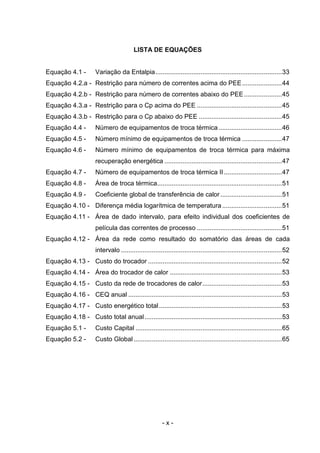 LISTA DE EQUAÇÕES

Equação 4.1 -

Variação da Entalpia......................................................................33

Equação 4.2.a - Restrição para número de correntes acima do PEE ......................44
Equação 4.2.b - Restrição para número de correntes abaixo do PEE .....................45
Equação 4.3.a - Restrição para o Cp acima do PEE ...............................................45
Equação 4.3.b - Restrição para o Cp abaixo do PEE ..............................................45
Equação 4.4 -

Número de equipamentos de troca térmica ...................................46

Equação 4.5 -

Número mínimo de equipamentos de troca térmica ......................47

Equação 4.6 -

Número mínimo de equipamentos de troca térmica para máxima
recuperação energética .................................................................47

Equação 4.7 -

Número de equipamentos de troca térmica II ................................47

Equação 4.8 -

Área de troca térmica.....................................................................51

Equação 4.9 -

Coeficiente global de transferência de calor ..................................51

Equação 4.10 - Diferença média logarítmica de temperatura .................................51
Equação 4.11 - Área de dado intervalo, para efeito individual dos coeficientes de
película das correntes de processo ...............................................51
Equação 4.12 - Área da rede como resultado do somatório das áreas de cada
intervalo .........................................................................................52
Equação 4.13 - Custo do trocador ..........................................................................52
Equação 4.14 - Área do trocador de calor ..............................................................53
Equação 4.15 - Custo da rede de trocadores de calor............................................53
Equação 4.16 - CEQ anual .....................................................................................53
Equação 4.17 - Custo energético total ....................................................................53
Equação 4.18 - Custo total anual ............................................................................53
Equação 5.1 -

Custo Capital .................................................................................65

Equação 5.2 -

Custo Global ..................................................................................65

-x-

 
