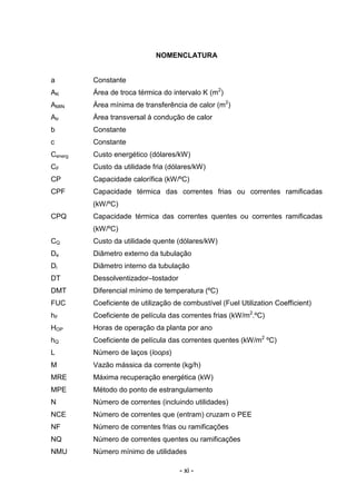 NOMENCLATURA

a

Constante

AK

Área de troca térmica do intervalo K (m2)

AMIN

Área mínima de transferência de calor (m2)

Atr

Área transversal à condução de calor

b

Constante

c

Constante

Cenerg

Custo energético (dólares/kW)

CF

Custo da utilidade fria (dólares/kW)

CP

Capacidade calorífica (kW/ºC)

CPF

Capacidade térmica das correntes frias ou correntes ramificadas
(kW/ºC)

CPQ

Capacidade térmica das correntes quentes ou correntes ramificadas
(kW/ºC)

CQ

Custo da utilidade quente (dólares/kW)

De

Diâmetro externo da tubulação

Di

Diâmetro interno da tubulação

DT

Dessolventizador–tostador

DMT

Diferencial mínimo de temperatura (ºC)

FUC

Coeficiente de utilização de combustível (Fuel Utilization Coefficient)

hF

Coeficiente de película das correntes frias (kW/m2.ºC)

HOP

Horas de operação da planta por ano

hQ

Coeficiente de película das correntes quentes (kW/m2 ºC)

L

Número de laços (loops)

M

Vazão mássica da corrente (kg/h)

MRE

Máxima recuperação energética (kW)

MPE

Método do ponto de estrangulamento

N

Número de correntes (incluindo utilidades)

NCE

Número de correntes que (entram) cruzam o PEE

NF

Número de correntes frias ou ramificações

NQ

Número de correntes quentes ou ramificações

NMU

Número mínimo de utilidades
- xi -

 