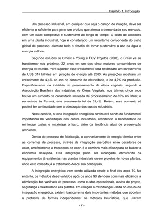 Capítulo 1. Introdução

Um processo industrial, em qualquer que seja o campo de atuação, deve ser
eficiente o suficiente para gerar um produto que atenda a demanda de seu mercado,
com um custo competitivo e sustentável ao longo do tempo. O custo de utilidades
em uma planta industrial, hoje é considerado um importante componente do custo
global de processo, além de todo o desafio de tornar sustentável o uso da água e
energia elétrica.
Segundo estudos de Ernest e Young e FGV Projetos (2008), o Brasil vai se
transformar nos próximos 22 anos em um dos cinco maiores consumidores de
energia do mundo. Para suportar esse crescimento será necessário um investimento
de US$ 310 bilhões em geração de energia até 2030. As projeções mostram um
crescimento de 4,4% ao ano no consumo de eletricidade, e de 4,2% na produção.
Especificamente na indústria de processamento de óleos vegetais, segundo a
Associação Brasileira das Indústrias de Óleos Vegetais, nos últimos cinco anos
houve um aumento da capacidade instalada de processamento de 35% no Brasil; e
no estado do Paraná, este crescimento foi de 21,4%. Porém, esse aumento só
poderá ter continuidade com a otimização dos custos industriais.
Neste cenário, o tema integração energética continuará sendo de fundamental
importância na viabilização dos custos industriais, atendendo a necessidade de
minimizar custos e maximizar o lucro, além da tendência atual de preservação
ambiental.
Dentro do processo de fabricação, o aproveitamento de energia térmica entre
as correntes de processo, através de integração energética entre geradores de
calor, arrefecimento e trocadores de calor, é o caminho mais eficaz para se buscar a
economia

desejada.

Esta

integração

pode

ser

alcançada,

otimizando

os

equipamentos já existentes nas plantas industriais ou em projetos de novas plantas,
onde este conceito já é trabalhado desde sua concepção.
A integração energética vem sendo utilizada desde o final dos anos 70. No
entanto, os métodos desenvolvidos após os anos 90 atendem com mais eficiência a
otimização das variáveis de processo, como custos operacionais, custos de projeto,
segurança e flexibilidade das plantas. Em relação à metodologia usada no estudo de
integração energética, existem basicamente dois importantes métodos que abordam
o problema de formas independentes: os métodos heurísticos, que utilizam
-2-

 