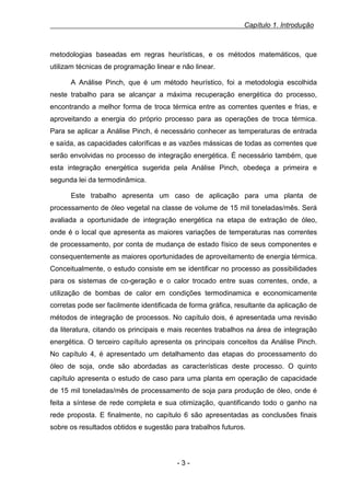 Capítulo 1. Introdução

metodologias baseadas em regras heurísticas, e os métodos matemáticos, que
utilizam técnicas de programação linear e não linear.
A Análise Pinch, que é um método heurístico, foi a metodologia escolhida
neste trabalho para se alcançar a máxima recuperação energética do processo,
encontrando a melhor forma de troca térmica entre as correntes quentes e frias, e
aproveitando a energia do próprio processo para as operações de troca térmica.
Para se aplicar a Análise Pinch, é necessário conhecer as temperaturas de entrada
e saída, as capacidades caloríficas e as vazões mássicas de todas as correntes que
serão envolvidas no processo de integração energética. É necessário também, que
esta integração energética sugerida pela Análise Pinch, obedeça a primeira e
segunda lei da termodinâmica.
Este trabalho apresenta um caso de aplicação para uma planta de
processamento de óleo vegetal na classe de volume de 15 mil toneladas/mês. Será
avaliada a oportunidade de integração energética na etapa de extração de óleo,
onde é o local que apresenta as maiores variações de temperaturas nas correntes
de processamento, por conta de mudança de estado físico de seus componentes e
consequentemente as maiores oportunidades de aproveitamento de energia térmica.
Conceitualmente, o estudo consiste em se identificar no processo as possibilidades
para os sistemas de co-geração e o calor trocado entre suas correntes, onde, a
utilização de bombas de calor em condições termodinamica e economicamente
corretas pode ser facilmente identificada de forma gráfica, resultante da aplicação de
métodos de integração de processos. No capítulo dois, é apresentada uma revisão
da literatura, citando os principais e mais recentes trabalhos na área de integração
energética. O terceiro capítulo apresenta os principais conceitos da Análise Pinch.
No capítulo 4, é apresentado um detalhamento das etapas do processamento do
óleo de soja, onde são abordadas as características deste processo. O quinto
capítulo apresenta o estudo de caso para uma planta em operação de capacidade
de 15 mil toneladas/mês de processamento de soja para produção de óleo, onde é
feita a síntese de rede completa e sua otimização, quantificando todo o ganho na
rede proposta. E finalmente, no capítulo 6 são apresentadas as conclusões finais
sobre os resultados obtidos e sugestão para trabalhos futuros.

-3-

 