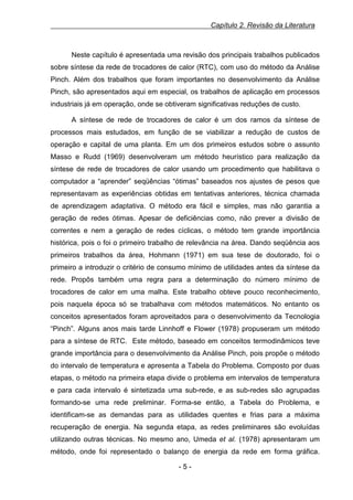Capítulo 2. Revisão da Literatura

Neste capítulo é apresentada uma revisão dos principais trabalhos publicados
sobre síntese da rede de trocadores de calor (RTC), com uso do método da Análise
Pinch. Além dos trabalhos que foram importantes no desenvolvimento da Análise
Pinch, são apresentados aqui em especial, os trabalhos de aplicação em processos
industriais já em operação, onde se obtiveram significativas reduções de custo.
A síntese de rede de trocadores de calor é um dos ramos da síntese de
processos mais estudados, em função de se viabilizar a redução de custos de
operação e capital de uma planta. Em um dos primeiros estudos sobre o assunto
Masso e Rudd (1969) desenvolveram um método heurístico para realização da
síntese de rede de trocadores de calor usando um procedimento que habilitava o
computador a “aprender” seqüências “ótimas” baseados nos ajustes de pesos que
representavam as experiências obtidas em tentativas anteriores, técnica chamada
de aprendizagem adaptativa. O método era fácil e simples, mas não garantia a
geração de redes ótimas. Apesar de deficiências como, não prever a divisão de
correntes e nem a geração de redes cíclicas, o método tem grande importância
histórica, pois o foi o primeiro trabalho de relevância na área. Dando seqüência aos
primeiros trabalhos da área, Hohmann (1971) em sua tese de doutorado, foi o
primeiro a introduzir o critério de consumo mínimo de utilidades antes da síntese da
rede. Propôs também uma regra para a determinação do número mínimo de
trocadores de calor em uma malha. Este trabalho obteve pouco reconhecimento,
pois naquela época só se trabalhava com métodos matemáticos. No entanto os
conceitos apresentados foram aproveitados para o desenvolvimento da Tecnologia
“Pinch”. Alguns anos mais tarde Linnhoff e Flower (1978) propuseram um método
para a síntese de RTC. Este método, baseado em conceitos termodinâmicos teve
grande importância para o desenvolvimento da Análise Pinch, pois propõe o método
do intervalo de temperatura e apresenta a Tabela do Problema. Composto por duas
etapas, o método na primeira etapa divide o problema em intervalos de temperatura
e para cada intervalo é sintetizada uma sub-rede, e as sub-redes são agrupadas
formando-se uma rede preliminar. Forma-se então, a Tabela do Problema, e
identificam-se as demandas para as utilidades quentes e frias para a máxima
recuperação de energia. Na segunda etapa, as redes preliminares são evoluídas
utilizando outras técnicas. No mesmo ano, Umeda et al. (1978) apresentaram um
método, onde foi representado o balanço de energia da rede em forma gráfica.
-5-

 