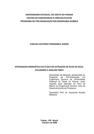 UNIVERSIDADE ESTADUAL DO OESTE DO PARANÁ
CENTRO DE ENGENHARIAS E CIÊNCIAS EXATAS
PROGRAMA DE PÓS-GRADUAÇÃO EM ENGENHARIA QUÍMICA

CARLOS COUTINHO FERNANDES JÚNIOR

INTEGRAÇÃO ENERGÉTICA DA ETAPA DE EXTRAÇÃO DE ÓLEO DE SOJA,
UTILIZANDO A ANÁLISE PINCH
Dissertação de Mestrado apresentada ao
Programa
de
Pós-Graduação
em
Engenharia Química da Universidade
Estadual do Oeste do Paraná, como
requisito para obtenção do Grau de
Mestre em Engenharia Química, área de
Desenvolvimento de Processos.
Orientador: Prof. Dr. Aparecido Nivaldo
Módenes

Toledo - PR - Brasil
Outubro de 2009

 