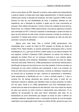 Capítulo 2. Revisão da Literatura

acima e outra abaixo do PEE. Segundo os autores, estas regiões são independentes
e pode-se realizar a síntese para cada região separadamente. O método apresenta
critérios para orientar a alocação de trocadores, de modo a garantir a MRE na rede.
Quando há mais de uma possibilidade de troca, o projetista, baseado em sua
experiência, tem a liberdade de escolher a opção que for mais conveniente ao
processo. Este método não garante o número mínimo de unidades de troca térmica.
Desta forma, Su e Motard (1984) desenvolveram uma técnica algorítmica evolutiva
para otimização de RTC. A técnica é baseada na identificação e quebra de todos os
laços de troca térmica da rede inicial, inclusive prevendo a divisão de correntes, se
necessário. O método pode reduzir o número de trocadores de calor da rede sem
aumentar o consumo de utilidades.
Alguns anos mais tarde, Tjoe e Linnhoff (1986) apresentaram uma
metodologia para o ajuste de redes de RTC baseada na filosofia de metas da
Análise Pinch. Neste trabalho, os autores apresentam observações sobre a correta
inicialização do ∆Tmín para que se tenha o melhor ajuste a uma rede já existente. No
ano seguinte, Linnhoff e Eastwood (1987) realizaram um estudo com ênfase na
aplicação da Análise Pinch em um processo individual e num contexto global,
discutindo aspectos como eficiência, flexibilidade e economia de custo de capital.
Três anos mais tarde, Pethe et al. (1989) apresentaram uma técnica matricial para a
identificação de laços de troca térmica em uma rede existente. A técnica consistiu na
construção de uma matriz incidência para representar a rede a ser evoluída. As
linhas da matriz são as correntes de processo, incluindo as utilidades, enquanto que
as colunas são os trocadores de calor, incluindo os aquecedores e resfriadores.
Cada equipamento é identificado por um +1 para a corrente quente e -1 para a
corrente fria. Os demais elementos das colunas são nulos. A partir daí um
tratamento matricial é utilizado para identificar todos os laços presentes na malha.
Um ano após, Cerdá et al. (1990) apresentaram uma nova metodologia para a
síntese ótima de redes de trocadores de calor flexíveis. Uma nova versão da cascata
de calor que assume um pinch contínuo é desenvolvido para determinar: (1) os
objetivos de recuperação de calor para serem alcançados pela rede; (2) as
temperaturas do pinch dominantes que obrigam as trocas de calor e definem as
subredes problemas. Resultando assim, a construção de blocos de uma formulação
matemática com programação linear mista com inteiros (PLMI), através do qual, uma
-7-

 
