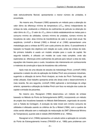 Capítulo 2. Revisão da Literatura

rede estruturalmente flexível, apresentando o menor número de unidades, é
encontrada.
No mesmo ano, Piovesani (1990) apresenta um método para a obtenção do
valor ótimo da diferença mínima de temperatura (∆Tmín ótimo) independente da
síntese da rede, analisando a influência de coeficientes de película na obtenção do
valor ótimo do ∆Tmín. O valor do ∆Tmín ótimo é obtido estabelecendo-se metas para o
consumo mínimo de utilidades, número mínimo de unidades, número mínimo de
trocadores de calor, área mínima de transferência de calor e custo total anual. Na
seqüência, Linnhoff e Ahmad (1990) e Ahmad et al. (1990) apresentaram uma
metodologia para a síntese de RTC com custo próximo do ótimo. O procedimento é
baseado na fixação dos objetivos com relação ao custo, antes da síntese da rede.
No primeiro trabalho é usado um modelo simples para o custo de capital. No
segundo trabalho, é utilizado um modelo de custo mais completo, onde são
exploradas as diferenças entre coeficientes de película para reduzir a área da rede,
equações não lineares para o custo, trocadores não inteiramente em contracorrente
e materiais de construção e tipos de trocadores não uniformes
Após mais de uma década de estudos da metodologia Pinch, Linnhoff (1993)
apresenta o estado da arte da aplicação da Análise Pinch aos processos industriais,
sugerindo a utilização do termo Pinch Analysis, ao invés de Pinch Technology, até
então utilizado. Este trabalho apresenta ainda oito áreas onde o desenvolvimento é
mais recente. No ano seguinte, Linnhoff (1994) aplicando a terminologia do artigo
anterior, apresenta a utilização da Análise Pinch com foco na redução dos custos de
capital e emissão de poluentes.
No mesmo ano, Ravagnani (1994) desenvolveu um método de síntese
baseado no Método do Ponto de Estrangulamento (MPE), incorporando um método
de projeto dos trocadores baseado no Método Bell-Delaware, organizado de acordo
com a Tabela de Contagem. A evolução da rede inicial com mínimo consumo de
utilidades é efetuada usando os critérios de Su e Motard (1984), com a quebra de
ciclos sendo efetuada sem a realização da restauração do DMT (Diferencial Mínimo
de Temperatura), quando este é violado (RAVAGNANI et al., 1994a).
Ravagnani et al. (1994b) apresentou um estudo sobre a aplicação do conceito
do Ponto de Estrangulamento Inverso (TRIVEDI et al., 1989) para problemas com
-8-

 