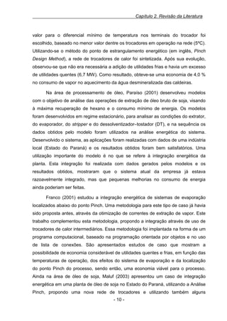 Capítulo 2. Revisão da Literatura

valor para o diferencial mínimo de temperatura nos terminais do trocador foi
escolhido, baseado no menor valor dentre os trocadores em operação na rede (5ºC).
Utilizando-se o método do ponto de estrangulamento energético (em inglês, Pinch
Design Method), a rede de trocadores de calor foi sintetizada. Após sua evolução,
observou-se que não era necessária a adição de utilidades frias e havia um excesso
de utilidades quentes (6,7 MW). Como resultado, obteve-se uma economia de 4,0 %
no consumo de vapor no aquecimento da água desmineralizada das caldeiras.
Na área de processamento de óleo, Paraíso (2001) desenvolveu modelos
com o objetivo de análise das operações de extração de óleo bruto de soja, visando
à máxima recuperação de hexano e o consumo mínimo de energia. Os modelos
foram desenvolvidos em regime estacionário, para analisar as condições do extrator,
do evaporador, do stripper e do dessolventizador–tostador (DT), e na sequência os
dados obtidos pelo modelo foram utilizados na análise energética do sistema.
Desenvolvido o sistema, as aplicações foram realizadas com dados de uma indústria
local (Estado do Paraná) e os resultados obtidos foram bem satisfatórios. Uma
utilização importante do modelo é no que se refere à integração energética da
planta. Esta integração foi realizada com dados gerados pelos modelos e os
resultados obtidos, mostraram que o sistema atual da empresa já estava
razoavelmente integrado, mas que pequenas melhorias no consumo de energia
ainda poderiam ser feitas.
Franco (2001) estudou a integração energética de sistemas de evaporação
localizados abaixo do ponto Pinch. Uma metodologia para este tipo de caso já havia
sido proposta antes, através da otimização de correntes de extração de vapor. Este
trabalho complementou esta metodologia, propondo a integração através de uso de
trocadores de calor intermediários. Essa metodologia foi implantada na forma de um
programa computacional, baseado na programação orientada por objetos e no uso
de lista de conexões. São apresentados estudos de caso que mostram a
possibilidade de economia considerável de utilidades quentes e frias, em função das
temperaturas de operação, dos efeitos do sistema de evaporação e da localização
do ponto Pinch do processo, sendo então, uma economia viável para o processo.
Ainda na área de óleo de soja, Maluf (2003) apresentou um caso de integração
energética em uma planta de óleo de soja no Estado do Paraná, utilizando a Análise
Pinch, propondo uma nova rede de trocadores e utilizando também alguns
- 10 -

 