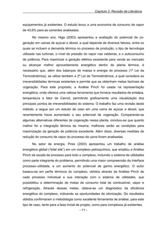 Capítulo 2. Revisão da Literatura

equipamentos já existentes. O estudo levou a uma economia de consumo de vapor
de 43,6% para as correntes analisadas.
No mesmo ano, Higa (2003) apresentou a avaliação do potencial de cogeração em usinas de açúcar e álcool, a qual depende de diversos fatores, entre os
quais se incluem a demanda térmica no processo de produção, o tipo de tecnologia
utilizada nas turbinas, o nível de pressão do vapor nas caldeiras, e o autoconsumo
de potência. Para maximizar a geração elétrica excedente para venda ao mercado
ou alcançar melhor aproveitamento energético dentro da planta térmica, é
necessário que, além dos balanços de massa e energia do processo (1ª Lei da
Termodinâmica), se utilize também a 2ª Lei da Termodinâmica, a qual considera as
irreversibilidades térmicas existentes e permite que se obtenham metas factíveis de
cogeração. Para este propósito, a Análise Pinch foi usada na representação
energética, onde oferece uma valiosa ferramenta que fornece resultados de entalpia,
temperatura e fator de Carnot, permitindo graficamente uma visualização dos
principais pontos de irreversibilidades do sistema. O trabalho faz uma revisão deste
método, e segue por um estudo de caso em uma usina de açúcar e álcool, que
recentemente havia aumentado o seu potencial de cogeração. Comparando-se
algumas alternativas diferentes de cogeração nessa planta, concluiu-se que quanto
melhor for a integração térmica da mesma, melhores serão as condições para
maximização da geração de potência excedente. Além disso, diversas medidas de
redução do consumo de vapor do processo da usina foram analisadas.
No setor de energia, Pires (2003) apresentou um trabalho de análise
energética global (“total site”) em um complexo petroquímico, que ampliou a Análise
Pinch da escala de processo para todo o complexo, incluindo o sistema de utilidades
como parte integrante do problema, permitindo uma maior compreensão da interface
processo–utilidade, e um aumento do potencial de ganho energético. O autor
baseou-se em perfis térmicos do complexo, obtidos através da Análise Pinch de
cada processo individual e sua interação com o sistema de utilidades, que
possibilitou a determinação de metas de consumo total de combustível, vapor e
refrigeração. Através dessas metas, obteve-se um diagnóstico da eficiência
energética do complexo, indicando as oportunidades de otimização. Os resultados
obtidos confirmaram a metodologia como excelente ferramenta de análise, para este
tipo de caso, tanto para a fase inicial de projeto, como para complexos já existentes.
- 11 -

 