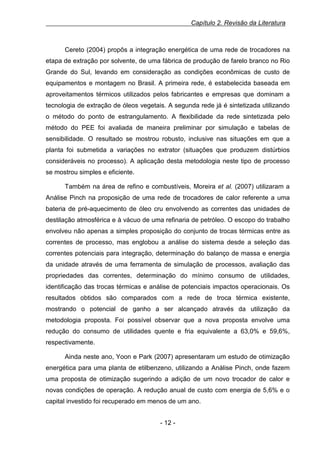 Capítulo 2. Revisão da Literatura

Cereto (2004) propôs a integração energética de uma rede de trocadores na
etapa de extração por solvente, de uma fábrica de produção de farelo branco no Rio
Grande do Sul, levando em consideração as condições econômicas de custo de
equipamentos e montagem no Brasil. A primeira rede, é estabelecida baseada em
aproveitamentos térmicos utilizados pelos fabricantes e empresas que dominam a
tecnologia de extração de óleos vegetais. A segunda rede já é sintetizada utilizando
o método do ponto de estrangulamento. A flexibilidade da rede sintetizada pelo
método do PEE foi avaliada de maneira preliminar por simulação e tabelas de
sensibilidade. O resultado se mostrou robusto, inclusive nas situações em que a
planta foi submetida a variações no extrator (situações que produzem distúrbios
consideráveis no processo). A aplicação desta metodologia neste tipo de processo
se mostrou simples e eficiente.
Também na área de refino e combustíveis, Moreira et al. (2007) utilizaram a
Análise Pinch na proposição de uma rede de trocadores de calor referente a uma
bateria de pré-aquecimento de óleo cru envolvendo as correntes das unidades de
destilação atmosférica e à vácuo de uma refinaria de petróleo. O escopo do trabalho
envolveu não apenas a simples proposição do conjunto de trocas térmicas entre as
correntes de processo, mas englobou a análise do sistema desde a seleção das
correntes potenciais para integração, determinação do balanço de massa e energia
da unidade através de uma ferramenta de simulação de processos, avaliação das
propriedades das correntes, determinação do mínimo consumo de utilidades,
identificação das trocas térmicas e análise de potenciais impactos operacionais. Os
resultados obtidos são comparados com a rede de troca térmica existente,
mostrando o potencial de ganho a ser alcançado através da utilização da
metodologia proposta. Foi possível observar que a nova proposta envolve uma
redução do consumo de utilidades quente e fria equivalente a 63,0% e 59,6%,
respectivamente.
Ainda neste ano, Yoon e Park (2007) apresentaram um estudo de otimização
energética para uma planta de etilbenzeno, utilizando a Análise Pinch, onde fazem
uma proposta de otimização sugerindo a adição de um novo trocador de calor e
novas condições de operação. A redução anual de custo com energia de 5,6% e o
capital investido foi recuperado em menos de um ano.
- 12 -

 