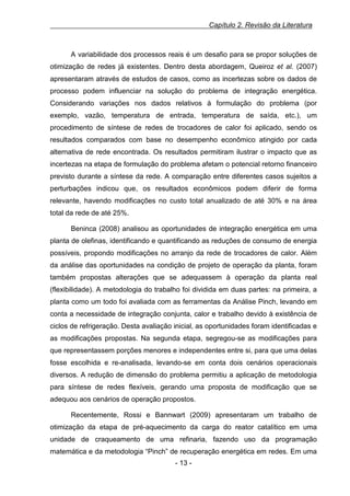 Capítulo 2. Revisão da Literatura

A variabilidade dos processos reais é um desafio para se propor soluções de
otimização de redes já existentes. Dentro desta abordagem, Queiroz et al. (2007)
apresentaram através de estudos de casos, como as incertezas sobre os dados de
processo podem influenciar na solução do problema de integração energética.
Considerando variações nos dados relativos à formulação do problema (por
exemplo, vazão, temperatura de entrada, temperatura de saída, etc.), um
procedimento de síntese de redes de trocadores de calor foi aplicado, sendo os
resultados comparados com base no desempenho econômico atingido por cada
alternativa de rede encontrada. Os resultados permitiram ilustrar o impacto que as
incertezas na etapa de formulação do problema afetam o potencial retorno financeiro
previsto durante a síntese da rede. A comparação entre diferentes casos sujeitos a
perturbações indicou que, os resultados econômicos podem diferir de forma
relevante, havendo modificações no custo total anualizado de até 30% e na área
total da rede de até 25%.
Beninca (2008) analisou as oportunidades de integração energética em uma
planta de olefinas, identificando e quantificando as reduções de consumo de energia
possíveis, propondo modificações no arranjo da rede de trocadores de calor. Além
da análise das oportunidades na condição de projeto de operação da planta, foram
também propostas alterações que se adequassem à operação da planta real
(flexibilidade). A metodologia do trabalho foi dividida em duas partes: na primeira, a
planta como um todo foi avaliada com as ferramentas da Análise Pinch, levando em
conta a necessidade de integração conjunta, calor e trabalho devido à existência de
ciclos de refrigeração. Desta avaliação inicial, as oportunidades foram identificadas e
as modificações propostas. Na segunda etapa, segregou-se as modificações para
que representassem porções menores e independentes entre si, para que uma delas
fosse escolhida e re-analisada, levando-se em conta dois cenários operacionais
diversos. A redução de dimensão do problema permitiu a aplicação de metodologia
para síntese de redes flexíveis, gerando uma proposta de modificação que se
adequou aos cenários de operação propostos.
Recentemente, Rossi e Bannwart (2009) apresentaram um trabalho de
otimização da etapa de pré-aquecimento da carga do reator catalítico em uma
unidade de craqueamento de uma refinaria, fazendo uso da programação
matemática e da metodologia “Pinch” de recuperação energética em redes. Em uma
- 13 -

 