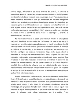 Capítulo 2. Revisão da Literatura

primeira etapa, otimizaram-se as trocas térmicas da unidade, de maneira a
conseguir-se a mínima intervenção de utilidades de aquecimento e de resfriamento,
através da formulação do transporte e da programação linear. Procurou-se então, o
menor número de trocadores de calor que atendessem aos requisitos energéticos
mínimos. Isto caracterizou um problema linear inteiro, passível de relaxação a um
problema apenas linear. Nota-se também, que o problema energético foi dividido em
duas regiões distintas, separadas por um determinado ponto, pelo qual não se
verifica a transferência de energia (“Pinch Point”). Mostrou-se então, que a estrutura
de grafas permitiu a delimitação dessa região de separação e, portanto, a
determinação do “Pinch Point”.
No mesmo ano, Perez et al. (2009) apresentam um trabalho da simulação da
integração energética de uma célula de combustível de óxido sólido (SOFC),
integrada com um sistema de recuperação de vapor de etanol. A reação do etanol é
estudada usando um modelo cinético apresentado em trabalho anterior. A eficiência
do sistema de recuperação e da célula de combustível, são estudados sob
diferentes condições de processo, temperatura, fração molar (água, etanol) e
coeficiente de utilização de combustível (0,7<FUC<0,9). Os gases do SOFC são
misturados e alimentados em um queimador, provendo calor para o processo. Dois
trocadores de calor são projetados, considerando a influência do coeficiente de
utilização de combustível (0,7 a 0,9) nas células do eletrodo. Se o SOFC é operado
com FUC<0,8, um limite alto suficiente pode ser estabelecido. De outra maneira,
etanol extra será consumido com uma penalidade na eficiência global. Um diagrama
de fluxo do processo é proposto a fim de se obter uma alta eficiência e evitar uso de
qualquer fonte externa de energia.
Através desta revisão avaliou-se então, que a metodologia da Análise Pinch
desenvolvida ao longo de quase três décadas, tem sido utilizada em diversas áreas
industriais, e entre as principais estão, petrolífera, refino, processamento de óleo e
farinhas, papel e têxtil. E, além disso, em vários casos, em algumas etapas da
metodologia, são propostas alterações com o objetivo de se resolver algum caso
particular de algum desses processos, o que ajuda cada vez mais a aumentar o
campo de aplicação desta valiosa metodologia, que é a Análise Pinch.

- 14 -

 