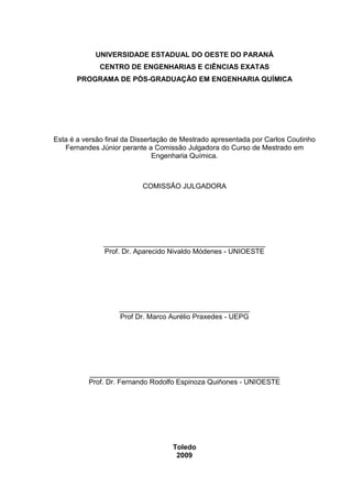 UNIVERSIDADE ESTADUAL DO OESTE DO PARANÁ
CENTRO DE ENGENHARIAS E CIÊNCIAS EXATAS
PROGRAMA DE PÓS-GRADUAÇÃO EM ENGENHARIA QUÍMICA

Esta é a versão final da Dissertação de Mestrado apresentada por Carlos Coutinho
Fernandes Júnior perante a Comissão Julgadora do Curso de Mestrado em
Engenharia Química.

COMISSÃO JULGADORA

_________________________________________
Prof. Dr. Aparecido Nivaldo Módenes - UNIOESTE

_________________________________
Prof Dr. Marco Aurélio Praxedes - UEPG

________________________________________________
Prof. Dr. Fernando Rodolfo Espinoza Quiñones - UNIOESTE

Toledo
2009

 