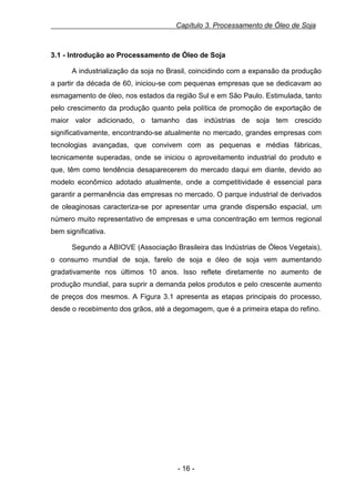 Capítulo 3. Processamento de Óleo de Soja

3.1 - Introdução ao Processamento de Óleo de Soja
A industrialização da soja no Brasil, coincidindo com a expansão da produção
a partir da década de 60, iniciou-se com pequenas empresas que se dedicavam ao
esmagamento de óleo, nos estados da região Sul e em São Paulo. Estimulada, tanto
pelo crescimento da produção quanto pela política de promoção de exportação de
maior valor adicionado, o tamanho das indústrias de soja tem crescido
significativamente, encontrando-se atualmente no mercado, grandes empresas com
tecnologias avançadas, que convivem com as pequenas e médias fábricas,
tecnicamente superadas, onde se iniciou o aproveitamento industrial do produto e
que, têm como tendência desaparecerem do mercado daqui em diante, devido ao
modelo econômico adotado atualmente, onde a competitividade é essencial para
garantir a permanência das empresas no mercado. O parque industrial de derivados
de oleaginosas caracteriza-se por apresentar uma grande dispersão espacial, um
número muito representativo de empresas e uma concentração em termos regional
bem significativa.
Segundo a ABIOVE (Associação Brasileira das Indústrias de Óleos Vegetais),
o consumo mundial de soja, farelo de soja e óleo de soja vem aumentando
gradativamente nos últimos 10 anos. Isso reflete diretamente no aumento de
produção mundial, para suprir a demanda pelos produtos e pelo crescente aumento
de preços dos mesmos. A Figura 3.1 apresenta as etapas principais do processo,
desde o recebimento dos grãos, até a degomagem, que é a primeira etapa do refino.

- 16 -

 