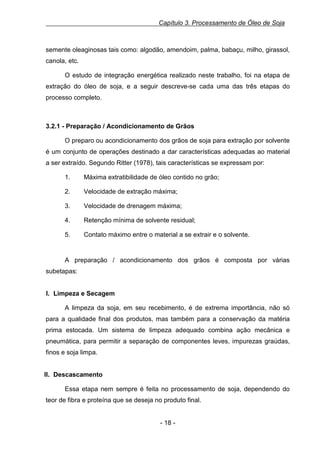 Capítulo 3. Processamento de Óleo de Soja

semente oleaginosas tais como: algodão, amendoim, palma, babaçu, milho, girassol,
canola, etc.
O estudo de integração energética realizado neste trabalho, foi na etapa de
extração do óleo de soja, e a seguir descreve-se cada uma das três etapas do
processo completo.

3.2.1 - Preparação / Acondicionamento de Grãos
O preparo ou acondicionamento dos grãos de soja para extração por solvente
é um conjunto de operações destinado a dar características adequadas ao material
a ser extraído. Segundo Ritter (1978), tais características se expressam por:
1.

Máxima extratibilidade de óleo contido no grão;

2.

Velocidade de extração máxima;

3.

Velocidade de drenagem máxima;

4.

Retenção mínima de solvente residual;

5.

Contato máximo entre o material a se extrair e o solvente.

A preparação / acondicionamento dos grãos é composta por várias
subetapas:

I. Limpeza e Secagem
A limpeza da soja, em seu recebimento, é de extrema importância, não só
para a qualidade final dos produtos, mas também para a conservação da matéria
prima estocada. Um sistema de limpeza adequado combina ação mecânica e
pneumática, para permitir a separação de componentes leves, impurezas graúdas,
finos e soja limpa.

II. Descascamento
Essa etapa nem sempre é feita no processamento de soja, dependendo do
teor de fibra e proteína que se deseja no produto final.

- 18 -

 