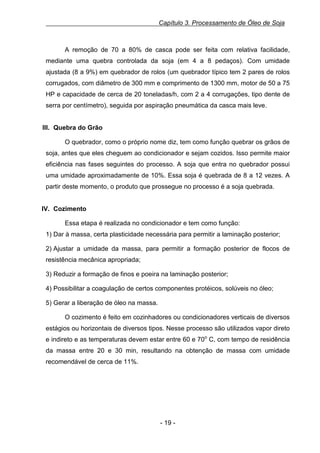 Capítulo 3. Processamento de Óleo de Soja

A remoção de 70 a 80% de casca pode ser feita com relativa facilidade,
mediante uma quebra controlada da soja (em 4 a 8 pedaços). Com umidade
ajustada (8 a 9%) em quebrador de rolos (um quebrador típico tem 2 pares de rolos
corrugados, com diâmetro de 300 mm e comprimento de 1300 mm, motor de 50 a 75
HP e capacidade de cerca de 20 toneladas/h, com 2 a 4 corrugações, tipo dente de
serra por centímetro), seguida por aspiração pneumática da casca mais leve.

III. Quebra do Grão
O quebrador, como o próprio nome diz, tem como função quebrar os grãos de
soja, antes que eles cheguem ao condicionador e sejam cozidos. Isso permite maior
eficiência nas fases seguintes do processo. A soja que entra no quebrador possui
uma umidade aproximadamente de 10%. Essa soja é quebrada de 8 a 12 vezes. A
partir deste momento, o produto que prossegue no processo é a soja quebrada.

IV. Cozimento
Essa etapa é realizada no condicionador e tem como função:
1) Dar à massa, certa plasticidade necessária para permitir a laminação posterior;
2) Ajustar a umidade da massa, para permitir a formação posterior de flocos de
resistência mecânica apropriada;
3) Reduzir a formação de finos e poeira na laminação posterior;
4) Possibilitar a coagulação de certos componentes protéicos, solúveis no óleo;
5) Gerar a liberação de óleo na massa.
O cozimento é feito em cozinhadores ou condicionadores verticais de diversos
estágios ou horizontais de diversos tipos. Nesse processo são utilizados vapor direto
e indireto e as temperaturas devem estar entre 60 e 70o C, com tempo de residência
da massa entre 20 e 30 min, resultando na obtenção de massa com umidade
recomendável de cerca de 11%.

- 19 -

 