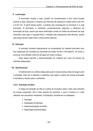 Capítulo 3. Processamento de Óleo de Soja

V. Laminação
O laminador recebe a soja "cozida" do condicionador e tem como função
laminar a soja, deixando a mesma com lâminas de espessura média entre 0,25 mm
e 0,30 mm. A partir desse ponto, o produto que prosseguirá no processo é a soja
laminada. O laminador é verificado constantemente segundo a eficiência de
laminação da soja, sendo que essa verificação consta na coleta de amostras de soja
laminada, logo após o equipamento e medição das espessuras das lâminas, sendo
que essas devem estar entre o limite acima descrito.

VI. Extrusão
A extrusão consiste basicamente na compressão do material laminado com
teor adequado de umidade por pressões da ordem de 80 a 100 kgf/cm2, de modo a
provocar uma difusão uniforme de água em toda a massa.
Essa etapa permite a descompressão do material por meio de bocais de
extrusão adequados.

VII. Resfriamento
O resfriamento é a última etapa pela qual a massa passa antes de seguir para
a extração. Para tal, é utilizado o resfriador que capta a caloria da massa extrusada
e transfere a mesma para o ambiente.

3.2.2 - Extração do Óleo
A etapa de extração do óleo é a parte do processo onde o óleo será extraído
da massa preparada. Isto é feito através de solvente, o qual o hexano é o mais
utilizado nos processos industriais. A Extração é dividida em 4 subetapas:
• Extração
• Destilação da Miscela
• Dessolventização do farelo
• Separação Solvente-Água

- 20 -

 