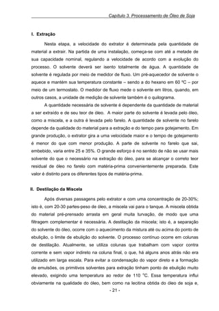 Capítulo 3. Processamento de Óleo de Soja

I. Extração
Nesta etapa, a velocidade do extrator é determinada pela quantidade de
material a extrair. Na partida de uma instalação, começa-se com até a metade de
sua capacidade nominal, regulando a velocidade de acordo com a evolução do
processo. O solvente deverá ser isento totalmente de água. A quantidade de
solvente é regulada por meio de medidor de fluxo. Um pré-aquecedor de solvente o
aquece e mantém sua temperatura constante – sendo a do hexano em 60 ºC – por
meio de um termostato. O medidor de fluxo mede o solvente em litros, quando, em
outros casos, a unidade de medição de solvente também é o quilograma.
A quantidade necessária de solvente é dependente da quantidade de material
a ser extraído e de seu teor de óleo. A maior parte do solvente é levada pelo óleo,
como a miscela, e a outra é levada pelo farelo. A quantidade de solvente no farelo
depende da qualidade do material para a extração e do tempo para gotejamento. Em
grande produção, o extrator gira a uma velocidade maior e o tempo de gotejamento
é menor do que com menor produção. A parte de solvente no farelo que sai,
embebido, varia entre 25 e 35%. O grande esforço é no sentido de não se usar mais
solvente do que o necessário na extração do óleo, para se alcançar o correto teor
residual de óleo no farelo com matéria-prima convenientemente preparada. Este
valor é distinto para os diferentes tipos de matéria-prima.

II. Destilação da Miscela
Após diversas passagens pelo extrator e com uma concentração de 20-30%;
isto é, com 20-30 partes-peso de óleo, a miscela vai para o tanque. A miscela obtida
do material pré-prensado arrasta em geral muita turvação, de modo que uma
filtragem complementar é necessária. A destilação da miscela; isto é, a separação
do solvente do óleo, ocorre com o aquecimento da mistura até ou acima do ponto de
ebulição, o limite de ebulição do solvente. O processo contínuo ocorre em colunas
de destilação. Atualmente, se utiliza colunas que trabalham com vapor contra
corrente e sem vapor indireto na coluna final, o que, há alguns anos atrás não era
utilizado em larga escala. Para evitar a condensação do vapor direto e a formação
de emulsões, os primitivos solventes para extração tinham ponto de ebulição muito
elevado, exigindo uma temperatura ao redor de 110 oC. Essa temperatura influi
obviamente na qualidade do óleo, bem como na lecitina obtida do óleo de soja e,
- 21 -

 