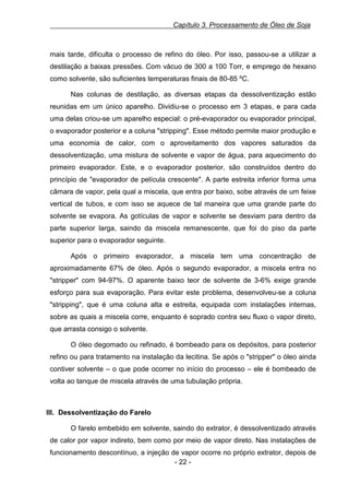 Capítulo 3. Processamento de Óleo de Soja

mais tarde, dificulta o processo de refino do óleo. Por isso, passou-se a utilizar a
destilação a baixas pressões. Com vácuo de 300 a 100 Torr, e emprego de hexano
como solvente, são suficientes temperaturas finais de 80-85 ºC.
Nas colunas de destilação, as diversas etapas da dessolventização estão
reunidas em um único aparelho. Dividiu-se o processo em 3 etapas, e para cada
uma delas criou-se um aparelho especial: o pré-evaporador ou evaporador principal,
o evaporador posterior e a coluna "stripping". Esse método permite maior produção e
uma economia de calor, com o aproveitamento dos vapores saturados da
dessolventização, uma mistura de solvente e vapor de água, para aquecimento do
primeiro evaporador. Este, e o evaporador posterior, são construídos dentro do
princípio de "evaporador de película crescente". A parte estreita inferior forma uma
câmara de vapor, pela qual a miscela, que entra por baixo, sobe através de um feixe
vertical de tubos, e com isso se aquece de tal maneira que uma grande parte do
solvente se evapora. As gotículas de vapor e solvente se desviam para dentro da
parte superior larga, saindo da miscela remanescente, que foi do piso da parte
superior para o evaporador seguinte.
Após o primeiro evaporador, a miscela tem uma concentração de
aproximadamente 67% de óleo. Após o segundo evaporador, a miscela entra no
"stripper" com 94-97%. O aparente baixo teor de solvente de 3-6% exige grande
esforço para sua evaporação. Para evitar este problema, desenvolveu-se a coluna
"stripping", que é uma coluna alta e estreita, equipada com instalações internas,
sobre as quais a miscela corre, enquanto é soprado contra seu fluxo o vapor direto,
que arrasta consigo o solvente.
O óleo degomado ou refinado, é bombeado para os depósitos, para posterior
refino ou para tratamento na instalação da lecitina. Se após o "stripper" o óleo ainda
contiver solvente – o que pode ocorrer no início do processo – ele é bombeado de
volta ao tanque de miscela através de uma tubulação própria.

III. Dessolventização do Farelo
O farelo embebido em solvente, saindo do extrator, é dessolventizado através
de calor por vapor indireto, bem como por meio de vapor direto. Nas instalações de
funcionamento descontínuo, a injeção de vapor ocorre no próprio extrator, depois de
- 22 -

 