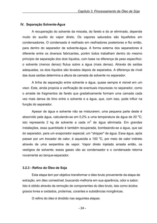 Capítulo 3. Processamento de Óleo de Soja

IV. Separação Solvente-Água
A recuperação do solvente da miscela, do farelo e do ar eliminado, depende
muito do auxílio do vapor direto. Os vapores saturados são liquefeitos em
condensadores. O condensado é resfriado em resfriadores posteriores e flui então,
para dentro do separador de solvente-água. A forma externa dos separadores é
diferente entre os diversos fabricantes, porém todos trabalham dentro do mesmo
princípio de separação dos dois líquidos, com base na diferença de peso específico:
o solvente (menos denso) flutua sobre a água (mais densa). Através de saídas
adequadas, os dois líquidos são levados depois de separados. A diferença de nível
das duas saídas determina a altura da camada de solvente no separador.
A linha de separação entre solvente e água, quase sempre é visível em um
visor. Este, ainda propicia a verificação de eventuais impurezas no separador, como
o arraste de fragmentos de farelo que gradativamente formam uma camada cada
vez mais densa de limo entre o solvente e a água, que, com isso, pode influir na
função do separador.
Apesar de água e solvente não se misturarem, uma pequena parte deste é
absorvido pela água, calculando-se em 0,2% a uma temperatura da água de 20 oC;
isto representa 2 kg de solvente a cada m3 de água eliminada. Em grandes
instalações, essa quantidade é também recuperada, bombeando-se a água, que sai
do separador, para um evaporador especial, um "stripper" de água. Essa água, após
passar por um trocador de calor, é aquecida a 100 oC, por meio de calor indireto
através de uma serpentina de vapor. Vapor direto injetado arrasta então, os
vestígios de solvente; esses gases vão ao condensador e o condensado retorna
novamente ao tanque-separador.

3.2.3 - Refino do Óleo de Soja
Esta etapa tem por objetivo transformar o óleo bruto proveniente da etapa de
extração, em óleo comestível, buscando melhoria em sua aparência, odor e sabor.
Isto é obtido através da remoção de componentes do óleo bruto, tais como ácidos
graxos livres e oxidados, proteínas, corantes e substâncias inorgânicas.
O refino do óleo é dividido nas seguintes etapas:
- 24 -

 