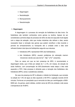 Capítulo 3. Processamento de Óleo de Soja

• Degomagem
• Neutralização
• Branqueamento
• Desodorização

I. Degomagem
A degomagem é o processo de remoção de fosfatídeos do óleo bruto. Os
fosfatídeos são também conhecidos como gomas ou lecitina. Apesar de ser
considerada a primeira etapa do processo de refino do óleo de soja,está muito ligada
com a etapa de extração ,visto que muitas indústrias não refinam o óleo, sendo
necessário fazer a remoção das gomas que podem rancificar o óleo durante o
período de armazenamento ou transporte até a unidade onde o óleo será
refinado.Existem dois tipos de fosfolipídios segundo sua natureza:
• hidratáveis (HP): representam 90% dos fosfolípideos;
• não hidratáveis (NPH): causam problemas de coloração marrom
irreversível, devido aos sais de Ca++, Mg++ e Fe++ presentes.
Para os casos em que se tem presença de NPH, é recomendado a
degomagem ácida, que é feita por adição de 1 a 3%, em massa, de solução de
ácido fosfórico, com concentração de 85%.Geralmente nesta etapa o óleo está
aquecido a 70ºC. Este processo é eficiente para a remoção dos fosfatídeos não
hidratáveis (NPH), ceras e substâncias coloidais.
No caso de presença de HP é utilizado o método de hidratação, que consiste
na adição de 1-3% de água ao óleo aquecido a 60-70ºC e agitação durante 20-30
minutos. Forma-se um precipitado que é removido do óleo por centrifugação a 50006000 rpm. As gomas, assim obtidas, contém cerca de 50% de umidade e são secas
à temperatura de 70-80ºC.

- 25 -

 