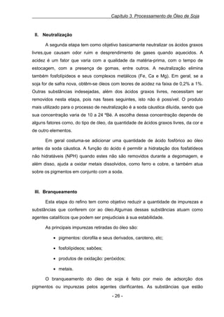Capítulo 3. Processamento de Óleo de Soja

II. Neutralização
A segunda etapa tem como objetivo basicamente neutralizar os ácidos graxos
livres,que causam odor ruim e desprendimento de gases quando aquecidos. A
acidez é um fator que varia com a qualidade da matéria-prima, com o tempo de
estocagem, com a presença de gomas, entre outros. A neutralização elimina
também fosfolípideos e seus complexos metálicos (Fe, Ca e Mg). Em geral, se a
soja for de safra nova, obtêm-se óleos com teores de acidez na faixa de 0,2% a 1%.
Outras substâncias indesejadas, além dos ácidos graxos livres, necessitam ser
removidos nesta etapa, pois nas fases seguintes, isto não é possível. O produto
mais utilizado para o processo de neutralização é a soda cáustica diluída, sendo que
sua concentração varia de 10 a 24 ºBé. A escolha dessa concentração depende de
alguns fatores como, do tipo de óleo, da quantidade de ácidos graxos livres, da cor e
de outro elementos.
Em geral costuma-se adicionar uma quantidade de ácido fosfórico ao óleo
antes da soda cáustica. A função do ácido é permitir a hidratação dos fosfatídeos
não hidratáveis (NPH) quando estes não são removidos durante a degomagem, e
além disso, ajuda a oxidar metais dissolvidos, como ferro e cobre, e também atua
sobre os pigmentos em conjunto com a soda.

III. Branqueamento
Esta etapa do refino tem como objetivo reduzir a quantidade de impurezas e
substâncias que conferem cor ao óleo.Algumas dessas substâncias atuam como
agentes catalíticos que podem ser prejudiciais à sua estabilidade.
As principais impurezas retiradas do óleo são:
• pigmentos: clorofila e seus derivados, caroteno, etc;
• fosfolípideos; sabões;
• produtos de oxidação: peróxidos;
• metais.
O branqueamento do óleo de soja é feito por meio de adsorção dos
pigmentos ou impurezas pelos agentes clarificantes. As substâncias que estão
- 26 -

 