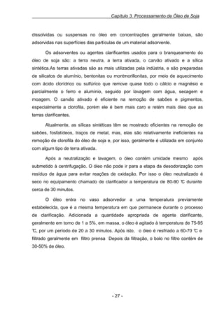 Capítulo 3. Processamento de Óleo de Soja

dissolvidas ou suspensas no óleo em concentrações geralmente baixas, são
adsorvidas nas superfícies das partículas de um material adsorvente.
Os adsorventes ou agentes clarificantes usados para o branqueamento do
óleo de soja são: a terra neutra, a terra ativada, o carvão ativado e a sílica
sintética.As terras ativadas são as mais utilizadas pela indústria, e são preparadas
de silicatos de alumínio, bentonitas ou montmorillonitas, por meio de aquecimento
com ácido clorídrico ou sulfúrico que remove quase todo o cálcio e magnésio e
parcialmente o ferro e alumínio, seguido por lavagem com água, secagem e
moagem. O carvão ativado é eficiente na remoção de sabões e pigmentos,
especialmente a clorofila, porém ele é bem mais caro e retém mais óleo que as
terras clarificantes.
Atualmente, as sílicas sintéticas têm se mostrado eficientes na remoção de
sabões, fosfatídeos, traços de metal, mas, elas são relativamente ineficientes na
remoção de clorofila do óleo de soja e, por isso, geralmente é utilizada em conjunto
com algum tipo de terra ativada.
Após a neutralização e lavagem, o óleo contém umidade mesmo

após

submetido à centrifugação. O óleo não pode ir para a etapa da desodorização com
resíduo de água para evitar reações de oxidação. Por isso o óleo neutralizado é
seco no equipamento chamado de clarificador a temperatura de 80-90 ° durante
C
cerca de 30 minutos.
O óleo entra no vaso adsorvedor a uma temperatura previamente
estabelecida, que é a mesma temperatura em que permanece durante o processo
de clarificação. Adicionada a quantidade apropriada de agente clarificante,
geralmente em torno de 1 a 5%, em massa, o óleo é agitado à temperatura de 75-95
° por um período de 20 a 30 minutos. Após isto, o óleo é resfriado a 60-70 ° e
C,
C
filtrado geralmente em filtro prensa Depois da filtração, o bolo no filtro contém de
30-50% de óleo.

- 27 -

 