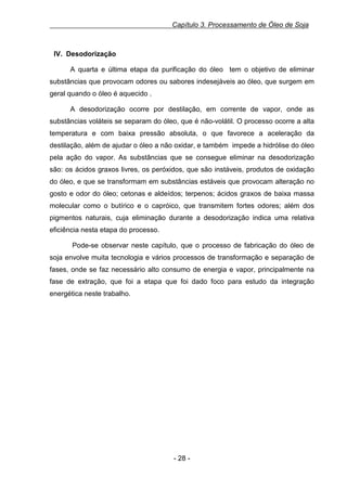 Capítulo 3. Processamento de Óleo de Soja

IV. Desodorização
A quarta e última etapa da purificação do óleo tem o objetivo de eliminar
substâncias que provocam odores ou sabores indesejáveis ao óleo, que surgem em
geral quando o óleo é aquecido .
A desodorização ocorre por destilação, em corrente de vapor, onde as
substâncias voláteis se separam do óleo, que é não-volátil. O processo ocorre a alta
temperatura e com baixa pressão absoluta, o que favorece a aceleração da
destilação, além de ajudar o óleo a não oxidar, e também impede a hidrólise do óleo
pela ação do vapor. As substâncias que se consegue eliminar na desodorização
são: os ácidos graxos livres, os peróxidos, que são instáveis, produtos de oxidação
do óleo, e que se transformam em substâncias estáveis que provocam alteração no
gosto e odor do óleo; cetonas e aldeídos; terpenos; ácidos graxos de baixa massa
molecular como o butírico e o capróico, que transmitem fortes odores; além dos
pigmentos naturais, cuja eliminação durante a desodorização indica uma relativa
eficiência nesta etapa do processo.
Pode-se observar neste capítulo, que o processo de fabricação do óleo de
soja envolve muita tecnologia e vários processos de transformação e separação de
fases, onde se faz necessário alto consumo de energia e vapor, principalmente na
fase de extração, que foi a etapa que foi dado foco para estudo da integração
energética neste trabalho.

- 28 -

 