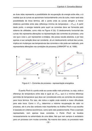 Capítulo 4. Conceitos Básicos

as duas retas representa a possibilidade de recuperação de energia entre elas, e à
medida que as curvas se aproximam horizontalmente uma da outra, maior será esta
possibilidade de troca térmica, até o ponto onde as curvas atingem a menor
distância permitida entre elas (diferença mínima de temperatura - ∆Tmín). A partir
deste ponto, a energia restante para suprir as correntes deve ser fornecida pelo
sistema de utilidades, como visto na Figura 4.1(b). O deslocamento horizontal das
curvas não representa alterações na representação das correntes do processo, uma
vez que o eixo x, por representar a entalpia, não possui escala absoluta, e por isso
apenas a sua variação deve ser constante. Já um deslocamento vertical das curvas,
implica em mudanças nas temperaturas das correntes e não pode ser realizado, pois
representaria alterações nas condições de processo (LINNHOFF et. al, 1998).
Figura 0.1- Correntes de processo - representação energética.

Figura 4.1 - Correntes de processo - representação energética.

O ponto Pinch é o ponto onde as curvas estão mais próximas, ou seja, onde a
diferença de temperatura entre elas é igual ao ∆Tmín, que é a mínima diferença
permitida de temperatura que deve ser considerada entre as correntes de processo
para troca térmica. Por isso, ele indica a região onde existirá a maior dificuldade
para esta troca. Como o ∆Tmín determina a máxima recuperação de calor no
processo, ele é uma das variáveis mais importantes na Análise Pinch e sua escolha
é baseada em critérios econômicos, como será visto posteriormente. Para o exemplo
representado,

com

apenas

duas

correntes,

o

Ponto

Pinch

se

localiza

necessariamente na extremidade de uma delas, fato que nem sempre é verdadeiro
para um processo com muitas correntes. Na maioria dos casos, os processos reais
- 32 -

 